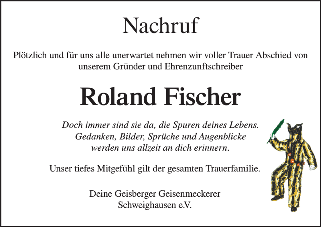 <p>Nachruf<br />Nachruf<br />In Dankbarkeit<br />und voller nehmen<br />Trauer nehmen<br />wirTrauer<br />Abschied<br />Plötzlich und<br />für uns alle unerwartet<br />wir voller<br />Abschied von<br />vonunserem<br />unseremGründer<br />Gründerund<br />undEhrenzunftschreiber<br />Ehrenoberzunftmeister</p><p>Adolf Fischer<br />Roland<br />Fischer<br />Was ein Mensch an Gutem in die Welt hinausgibt,<br />Doch immer sind sie da, die Spuren deines Lebens.<br />geht nicht verloren.<br />Schweizer)<br />Gedanken, Bilder, Sprüche und (Albert<br />Augenblicke<br />werden uns allzeit an dich erinnern.<br />Unser tiefes Mitgefühl gilt der gesamten Trauerfamilie<br />Unser tiefes Mitgefühl gilt der gesamten Trauerfamilie.<br />Deine Geisberger Geisenmeckerer<br />Schweighausen e.V.<br />Deine Geisberger Geisenmeckerer<br />Schweighausen e.V.</p>