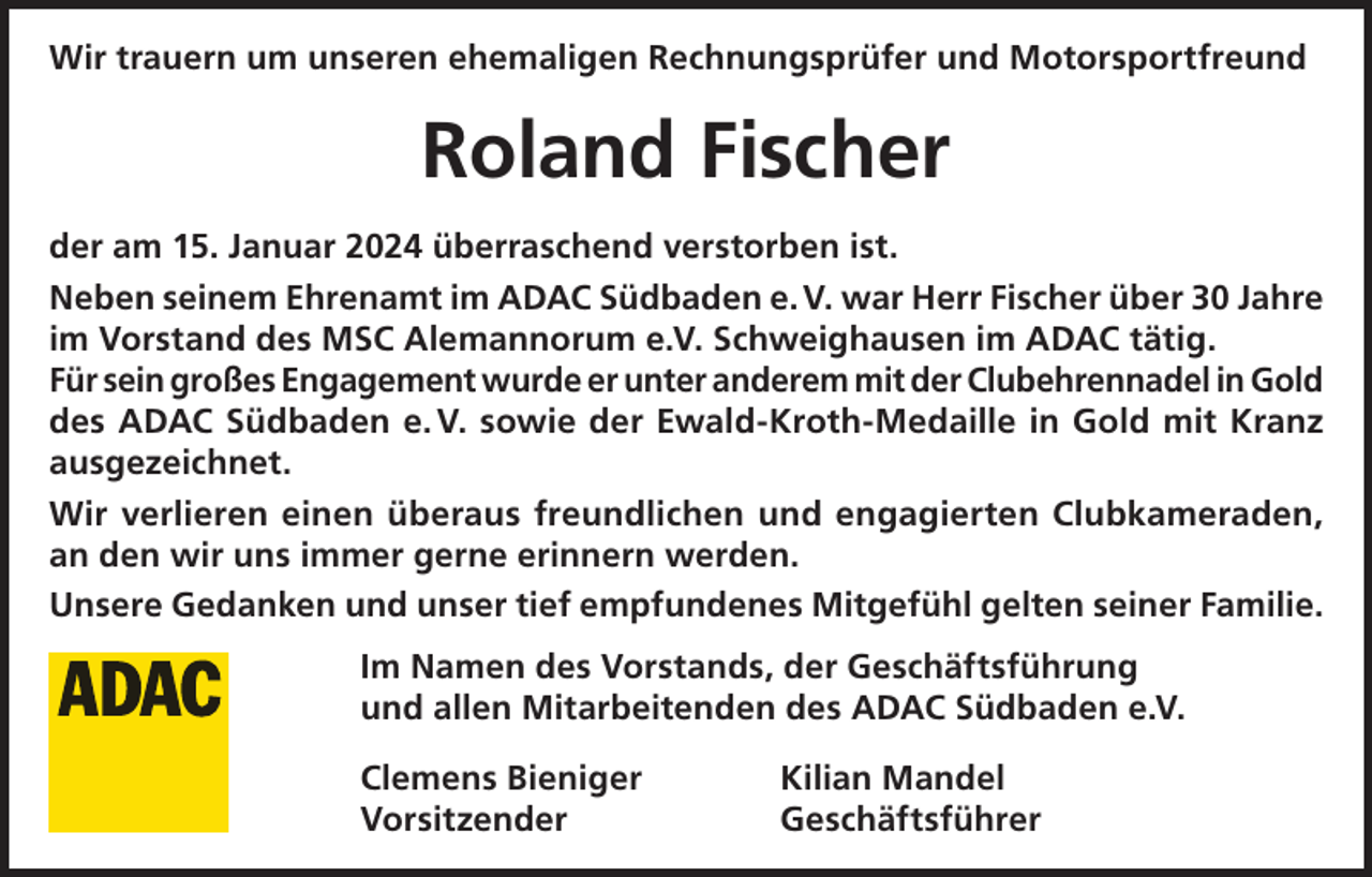 <p>Wir trauern um unseren ehemaligen Rechnungsprüfer und Motorsportfreund</p><p>Roland Fischer<br />der am 15. Januar 2024 überraschend verstorben ist.<br />Neben seinem Ehrenamt im ADAC Südbaden e. V. war Herr Fischer über 30 Jahre<br />im Vorstand des MSC Alemannorum e.V. Schweighausen im ADAC tätig.<br />Für sein großes Engagement wurde er unter anderem mit der Clubehrennadel in Gold<br />des ADAC Südbaden e. V. sowie der Ewald-Kroth-Medaille in Gold mit Kranz<br />ausgezeichnet.<br />Wir verlieren einen überaus freundlichen und engagierten Clubkameraden,<br />an den wir uns immer gerne erinnern werden.<br />Unsere Gedanken und unser tief empfundenes Mitgefühl gelten seiner Familie.<br />Im Namen des Vorstands, der Geschäftsführung<br />und allen Mitarbeitenden des ADAC Südbaden e.V.<br />Clemens Bieniger<br />Kilian Mandel<br />Vorsitzender Geschäftsführer</p>