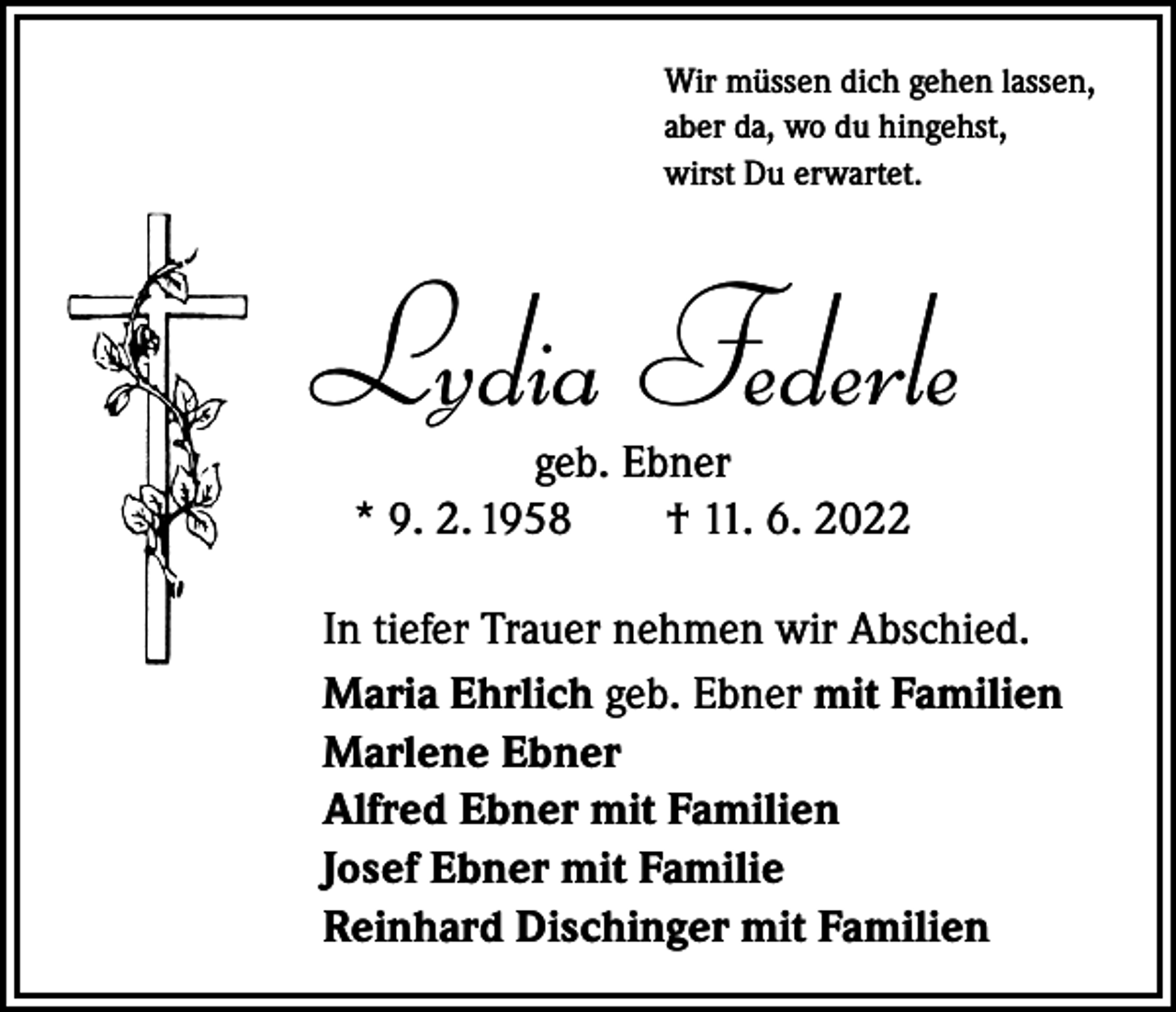 <p>Wir müssen dich gehen lassen,<br />aber da, wo du hingehst,<br />wirst Du erwartet.</p><p>Lydia Federle<br />geb. Ebner<br />* 9. 2. 1958 † 11. 6. 2022<br />In tiefer Trauer nehmen wir Abschied.<br />Maria Ehrlich geb. Ebner mit Familien<br />Marlene Ebner<br />Alfred Ebner mit Familien<br />Josef Ebner mit Familie<br />Reinhard Dischinger mit Familien</p>
