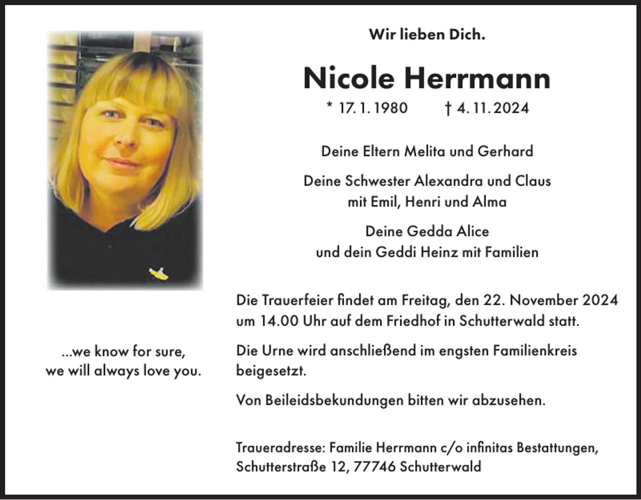 <p>Wir lieben Dich.</p><p>Nicole Herrmann<br />* 17. 1. 1980</p><p>† 4. 11. 2024</p><p>Deine Eltern Melita und Gerhard<br />Deine Schwester Alexandra und Claus<br />mit Emil, Henri und Alma<br />Deine Gedda Alice<br />und dein Geddi Heinz mit Familien<br />Die Trauerfeier findet am Freitag, den 22. November 2024<br />um 14.00 Uhr auf dem Friedhof in Schutterwald statt.<br />...we know for sure,<br />we will always love you.</p><p>Die Urne wird anschließend im engsten Familienkreis<br />beigesetzt.<br />Von Beileidsbekundungen bitten wir abzusehen.<br />Traueradresse: Familie Herrmann c/o infinitas Bestattungen,<br />Schutterstraße 12, 77746 Schutterwald</p>