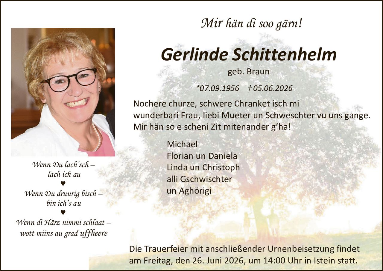 <p><i>Mir hän di soo gärn!</i></p>

<p><strong>Gerlinde Schittenhelm</strong><br>
geb. Braun</p>

<p>*07.09.1956  †05.06.2026</p>

<p>Nochere churze, schwere Chranket isch mi wunderbari Frau, liebi Mueter un Schweschter vu uns gange. Mir hän so e scheni Zit mitenander g'ha!</p>

<p>Michael<br>
Florian un Daniela<br>
Linda un Christoph<br>
alli Gschwischter<br>
un Aghörigi</p>

<p><i>Wenn Du lach'sch –<br>
lach ich au<br>
♥</i></p>

<p><i>Wenn Du druurig bisch –<br>
bin ich's au<br>
♥</i></p>

<p><i>Wenn di Härz nimmi schlaat –<br>
wott miins au grad uffheere</i></p>

<p>Die Trauerfeier mit anschließender Urnenbeisetzung findet am Freitag, den 26. Juni 2026, um 14:00 Uhr in Istein statt.</p>
