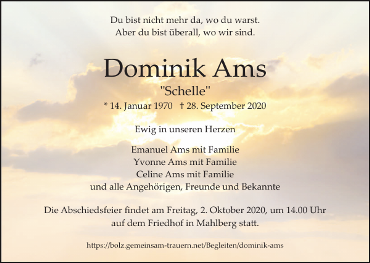 <p>Du bist nicht mehr da, wo du warst.<br />Aber du bist überall, wo wir sind.</p><p>Dominik Ams<br />"Schelle"<br />* 14. Januar 1970 † 28. September 2020<br />Ewig in unseren Herzen<br />Emanuel Ams mit Familie<br />Yvonne Ams mit Familie<br />Celine Ams mit Familie<br />und alle Angehörigen, Freunde und Bekannte<br />Die Abschiedsfeier ﬁndet am Freitag, 2. Oktober 2020, um 14.00 Uhr<br />auf dem Friedhof in Mahlberg sta�.<br />h�ps://bolz.gemeinsam­trauern.net/Begleiten/dominik­ams</p>