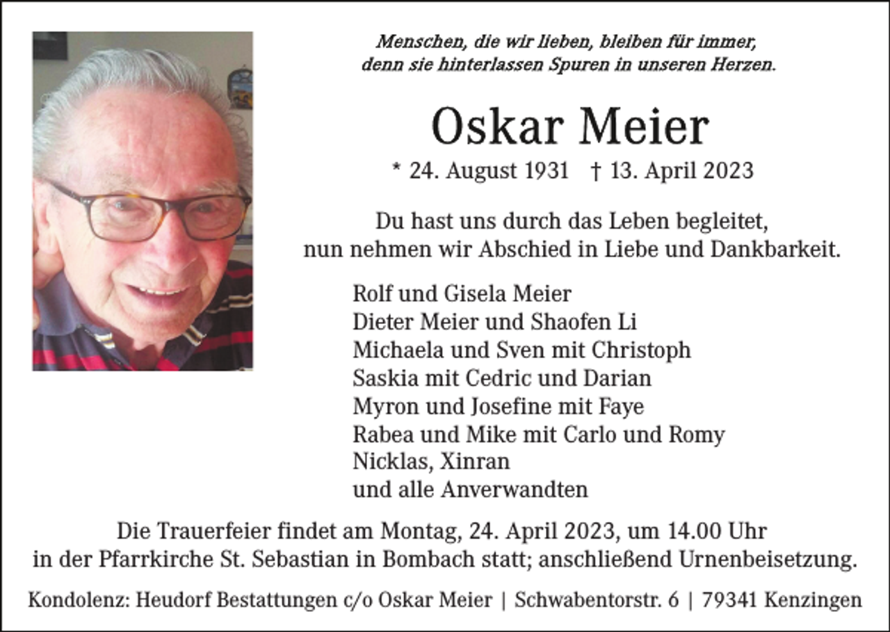 <p>* 24. August 1931 † 13. April 2023<br />Du hast uns durch das Leben begleitet,<br />nun nehmen wir Abschied in Liebe und Dankbarkeit.<br />Rolf und Gisela Meier<br />Dieter Meier und Shaofen Li<br />Michaela und Sven mit Christoph<br />Saskia mit Cedric und Darian<br />Myron und Josefine mit Faye<br />Rabea und Mike mit Carlo und Romy<br />Nicklas, Xinran<br />und alle Anverwandten<br />Die Trauerfeier findet am Montag, 24. April 2023, um 14.00 Uhr<br />in der Pfarrkirche St. Sebastian in Bombach statt; anschließend Urnenbeisetzung.<br />Kondolenz: Heudorf Bestattungen c/o Oskar Meier | Schwabentorstr. 6 | 79341 Kenzingen</p>