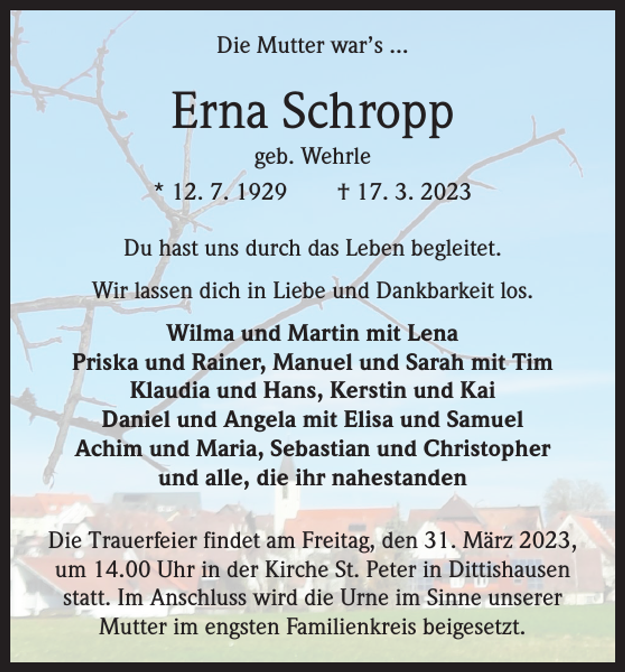 <p>Die Mutter war’s …</p><p>Erna Schropp</p><p>geb. Wehrle<br />* 12. 7. 1929 † 17. 3. 2023<br />Du hast uns durch das Leben begleitet.<br />Wir lassen dich in Liebe und Dankbarkeit los.<br />Wilma und Martin mit Lena<br />Priska und Rainer, Manuel und Sarah mit Tim<br />Klaudia und Hans, Kerstin und Kai<br />Daniel und Angela mit Elisa und Samuel<br />Achim und Maria, Sebastian und Christopher<br />und alle, die ihr nahestanden<br />Die Trauerfeier findet am Freitag, den 31. März 2023,<br />um 14.00 Uhr in der Kirche St. Peter in Dittishausen<br />statt. Im Anschluss wird die Urne im Sinne unserer<br />Mutter im engsten Familienkreis beigesetzt.</p>