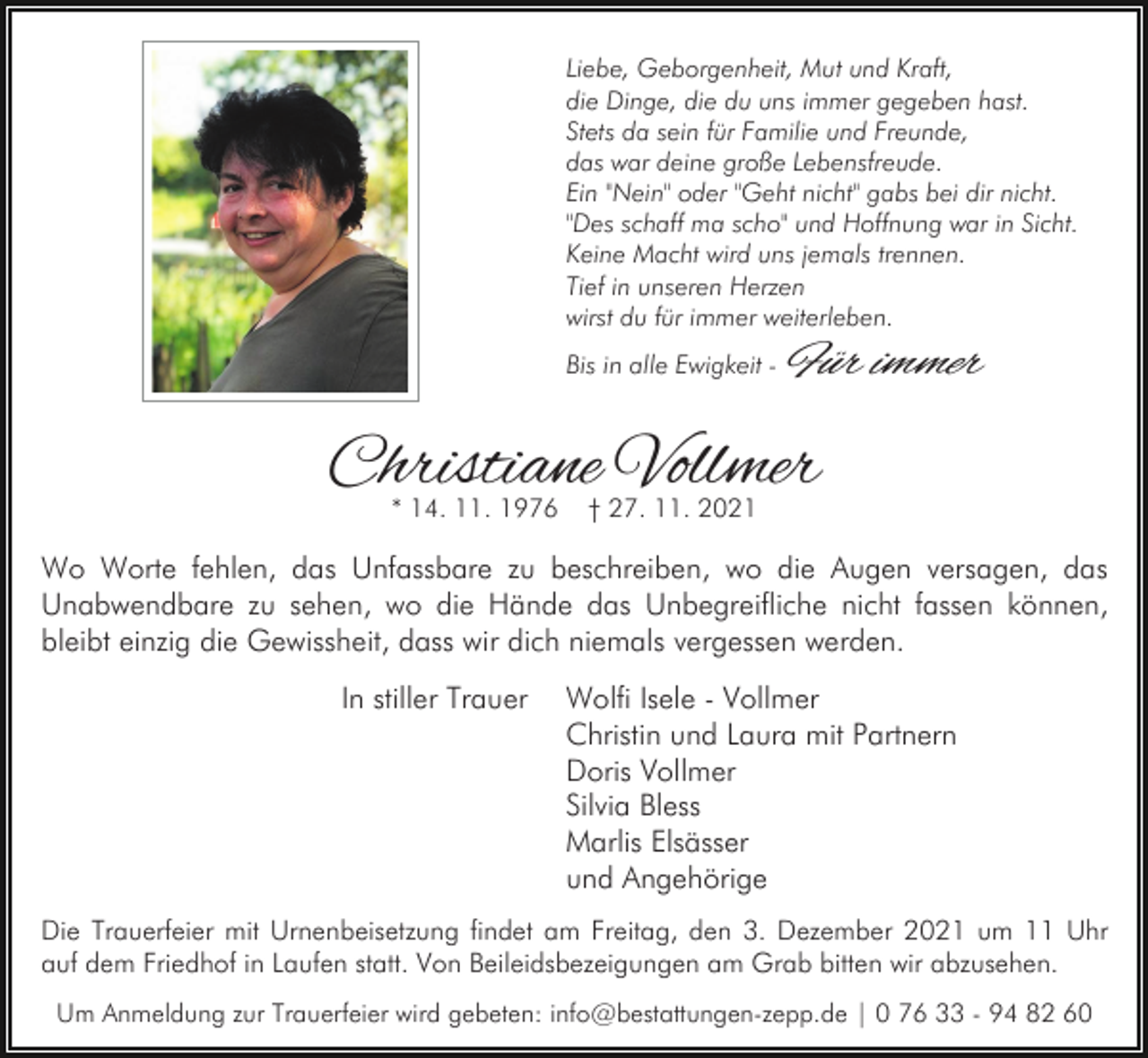 <p>Liebe, Geborgenheit, Mut und Kraft,<br />die Dinge, die du uns immer gegeben hast.<br />Stets da sein für Familie und Freunde,<br />das war deine große Lebensfreude.<br />Ein "Nein" oder "Geht nicht" gabs bei dir nicht.<br />"Des schaff ma scho" und Hoffnung war in Sicht.<br />Keine Macht wird uns jemals trennen.<br />Tief in unseren Herzen<br />wirst du für immer weiterleben.<br />Bis in alle Ewigkeit -</p><p>Für immer</p><p>Christiane Vollmer<br />* 14. 11. 1976</p><p>† 27. 11. 2021</p><p>Wo Worte fehlen, das Unfassbare zu beschreiben, wo die Augen versagen, das<br />Unabwendbare zu sehen, wo die Hände das Unbegreifliche nicht fassen können,<br />bleibt einzig die Gewissheit, dass wir dich niemals vergessen werden.<br />In stiller Trauer</p><p>Wolfi Isele - Vollmer<br />Christin und Laura mit Partnern<br />Doris Vollmer<br />Silvia Bless<br />Marlis Elsässer<br />und Angehörige</p><p>Die Trauerfeier mit Urnenbeisetzung findet am Freitag, den 3. Dezember 2021 um 11 Uhr<br />auf dem Friedhof in Laufen statt. Von Beileidsbezeigungen am Grab bitten wir abzusehen.<br />Um Anmeldung zur Trauerfeier wird gebeten: info@bestattungen-zepp.de | 0 76 33 - 94 82 60</p>