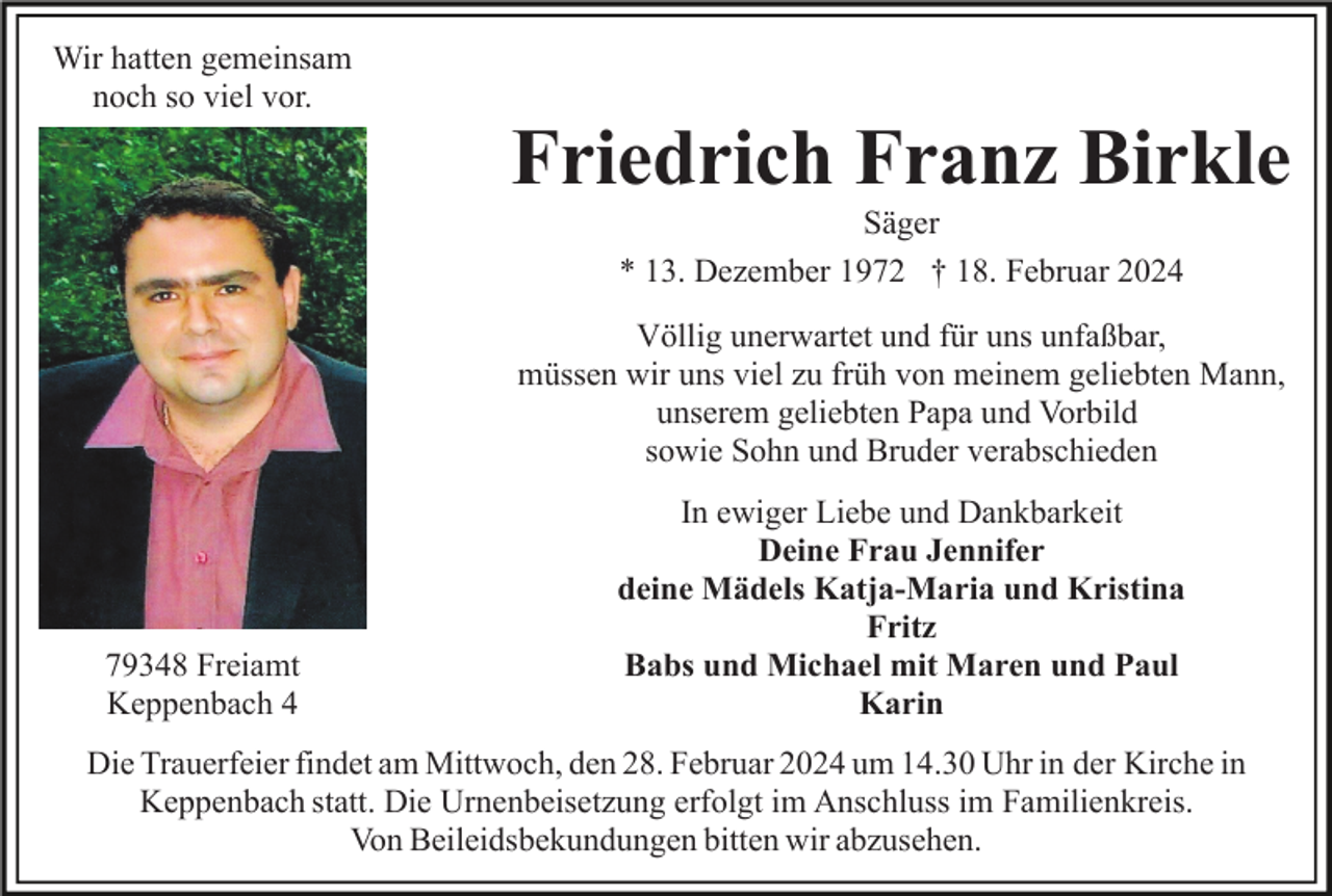 <p>Wir hatten gemeinsam<br />noch so viel vor.</p><p>Friedrich Franz Birkle<br />Säger<br />* 13. Dezember 1972 † 18. Februar 2024<br />Völlig unerwartet und für uns unfaßbar,<br />müssen wir uns viel zu früh von meinem geliebten Mann,<br />unserem geliebten Papa und Vorbild<br />sowie Sohn und Bruder verabschieden</p><p>79348 Freiamt<br />Keppenbach 4</p><p>In ewiger Liebe und Dankbarkeit<br />Deine Frau Jennifer<br />deine Mädels Katja-Maria und Kristina<br />Fritz<br />Babs und Michael mit Maren und Paul<br />Karin</p><p>Die Trauerfeier findet am Mittwoch, den 28. Februar 2024 um 14.30 Uhr in der Kirche in<br />Keppenbach statt. Die Urnenbeisetzung erfolgt im Anschluss im Familienkreis.<br />Von Beileidsbekundungen bitten wir abzusehen.</p>