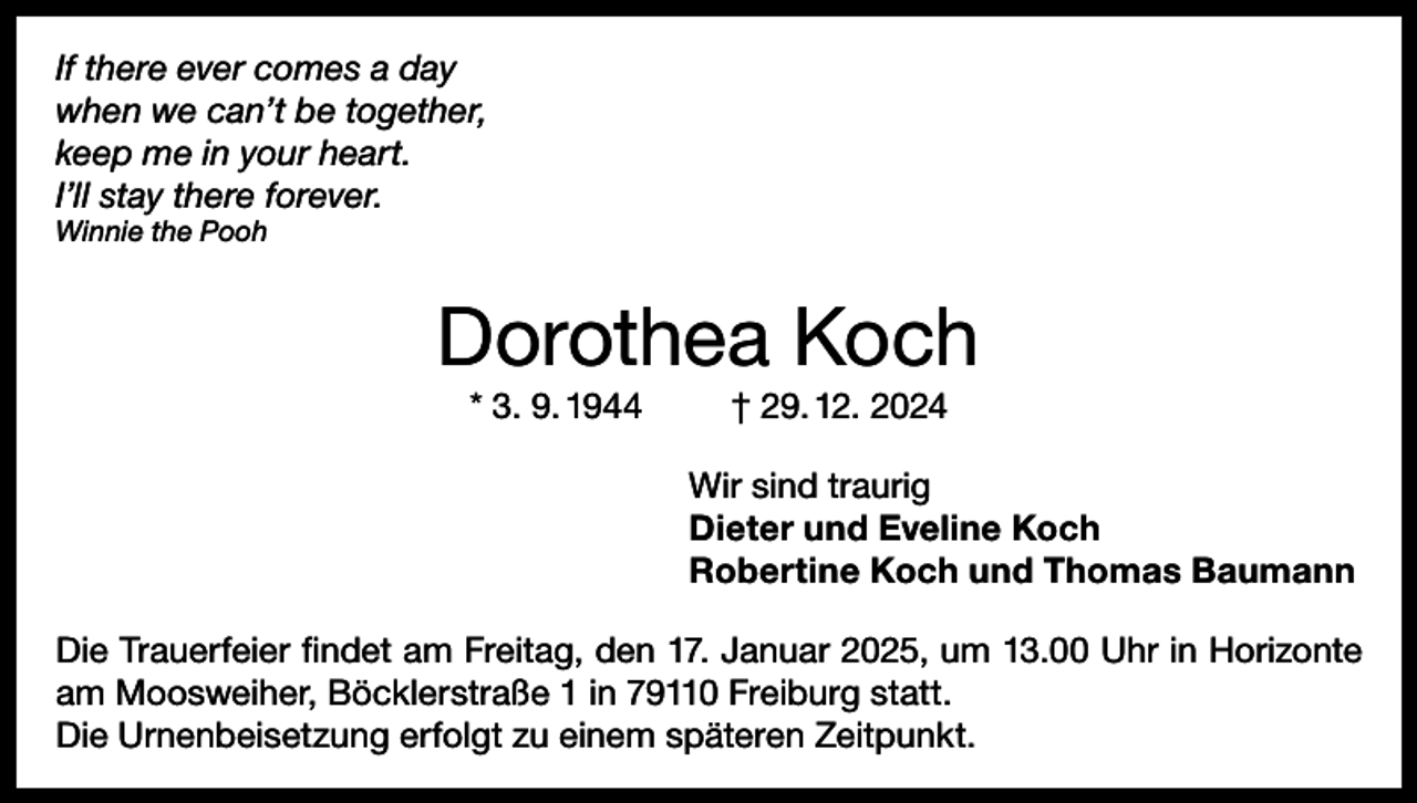 <p>If there ever comes a day<br />when we can’t be together,<br />keep me in your heart.<br />I’ll stay there forever.<br />Winnie the Pooh</p><p>Dorothea Koch<br />* 3. 9. 1944</p><p>† 29. 12. 2024<br />Wir sind traurig<br />Dieter und Eveline Koch<br />Robertine Koch und Thomas Baumann</p><p>Die Trauerfeier findet am Freitag, den 17. Januar 2025, um 13.00 Uhr in Horizonte<br />am Moosweiher, Böcklerstraße 1 in 79110 Freiburg statt.<br />Die Urnenbeisetzung erfolgt zu einem späteren Zeitpunkt.</p>