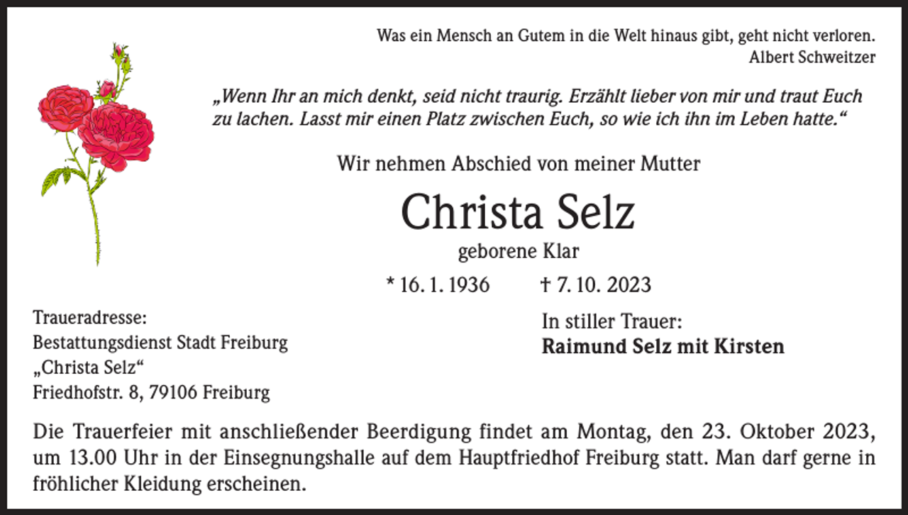 <p>Was ein Mensch an Gutem in die Welt hinaus gibt, geht nicht verloren.<br />Albert Schweitzer</p><p>„Wenn Ihr an mich denkt, seid nicht traurig. Erzählt lieber von mir und traut Euch<br />zu lachen. Lasst mir einen Platz zwischen Euch, so wie ich ihn im Leben hatte.“</p><p>Wir nehmen Abschied von meiner Mutter</p><p>Christa Selz</p><p>geborene Klar<br />* 16. 1. 1936<br />† 7. 10. 2023<br />Traueradresse:<br />Bestattungsdienst Stadt Freiburg<br />„Christa Selz“<br />Friedhofstr. 8, 79106 Freiburg</p><p>In stiller Trauer:<br />Raimund Selz mit Kirsten</p><p>Die Trauerfeier mit anschließender Beerdigung findet am Montag, den 23. Oktober 2023,<br />um 13.00 Uhr in der Einsegnungshalle auf dem Hauptfriedhof Freiburg statt. Man darf gerne in<br />fröhlicher Kleidung erscheinen.</p>