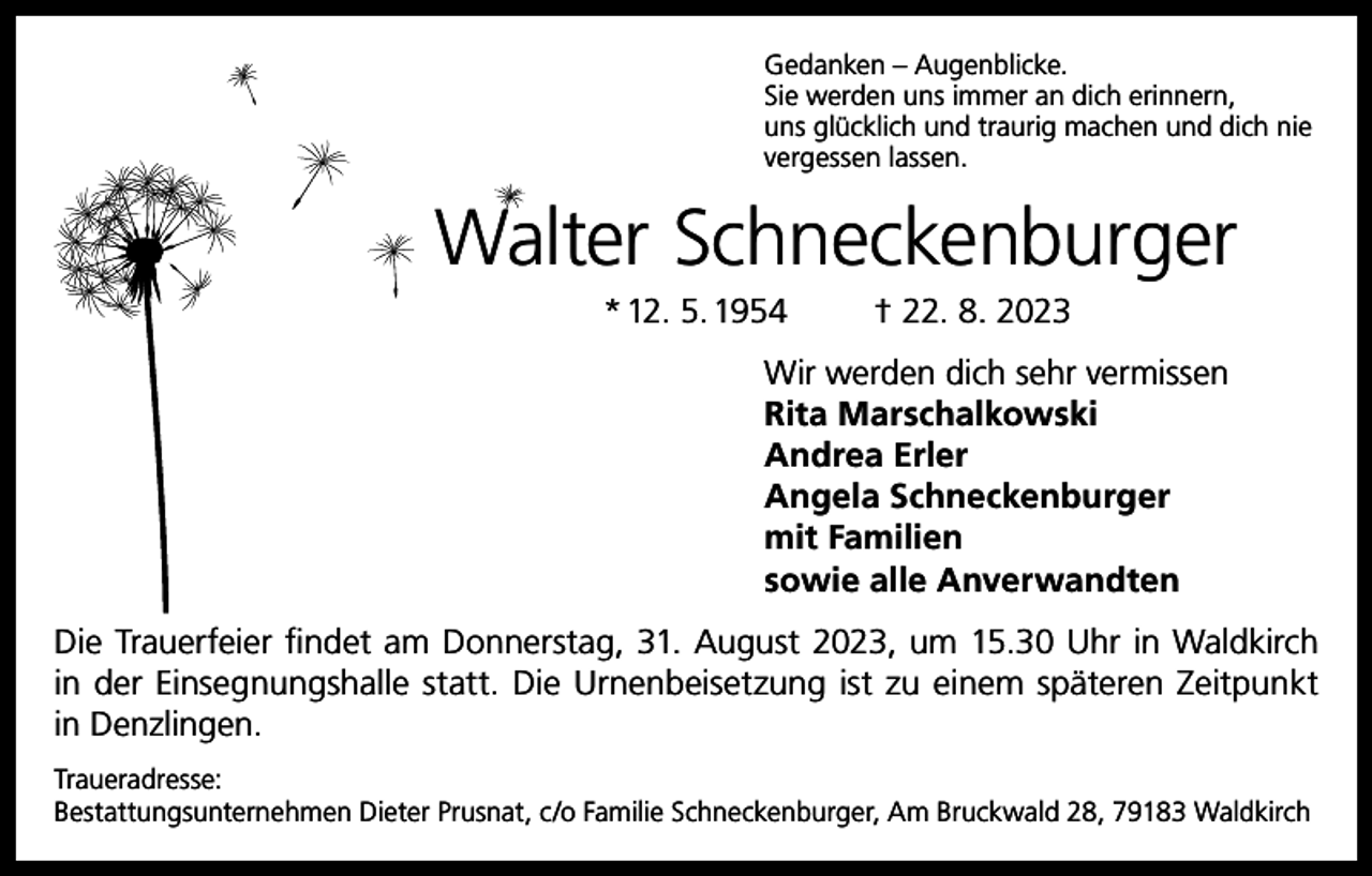 <p>Gedanken – Augenblicke.<br />Sie werden uns immer an dich erinnern,<br />uns glücklich und traurig machen und dich nie<br />vergessen lassen.</p><p>Walter Schneckenburger<br />* 12. 5. 1954</p><p>† 22. 8. 2023</p><p>Wir werden dich sehr vermissen<br />Rita Marschalkowski<br />Andrea Erler<br />Angela Schneckenburger<br />mit Familien<br />sowie alle Anverwandten<br />Die Trauerfeier findet am Donnerstag, 31. August 2023, um 15.30 Uhr in Waldkirch<br />in der Einsegnungshalle statt. Die Urnenbeisetzung ist zu einem späteren Zeitpunkt<br />in Denzlingen.<br />Traueradresse:<br />Bestattungsunternehmen Dieter Prusnat, c/o Familie Schneckenburger, Am Bruckwald 28, 79183 Waldkirch</p>