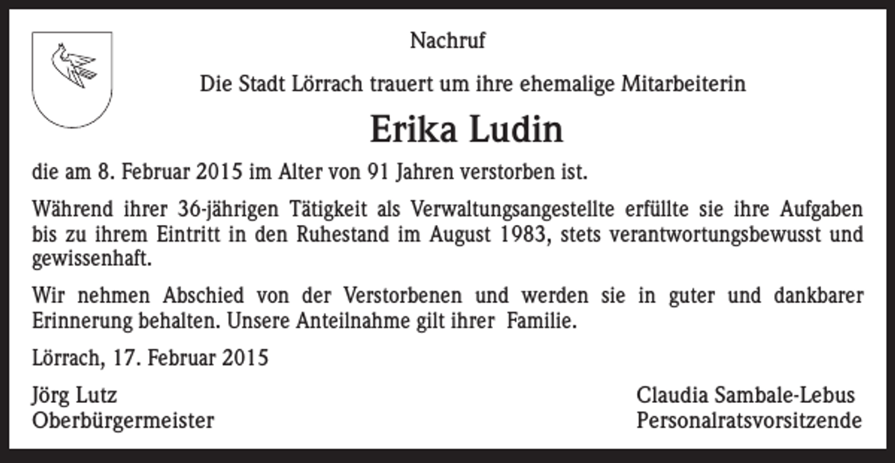 <p>Nachruf<br />Die Stadt Lörrach trauert um ihre ehemalige Mitarbeiterin</p><p>Erika Ludin<br />die am 8. Februar 2015 im Alter von 91 Jahren verstorben ist.<br />Während ihrer 36-jährigen Tätigkeit als Verwaltungsangestellte erfüllte sie ihre Aufgaben<br />bis zu ihrem Eintritt in den Ruhestand im August 1983, stets verantwortungsbewusst und<br />gewissenhaft.<br />Wir nehmen Abschied von der Verstorbenen und werden sie in guter und dankbarer<br />Erinnerung behalten. Unsere Anteilnahme gilt ihrer Familie.<br />Lörrach, 17. Februar 2015<br />Jörg Lutz<br />Claudia Sambale-Lebus<br />Oberbürgermeister Personalratsvorsitzende</p>
