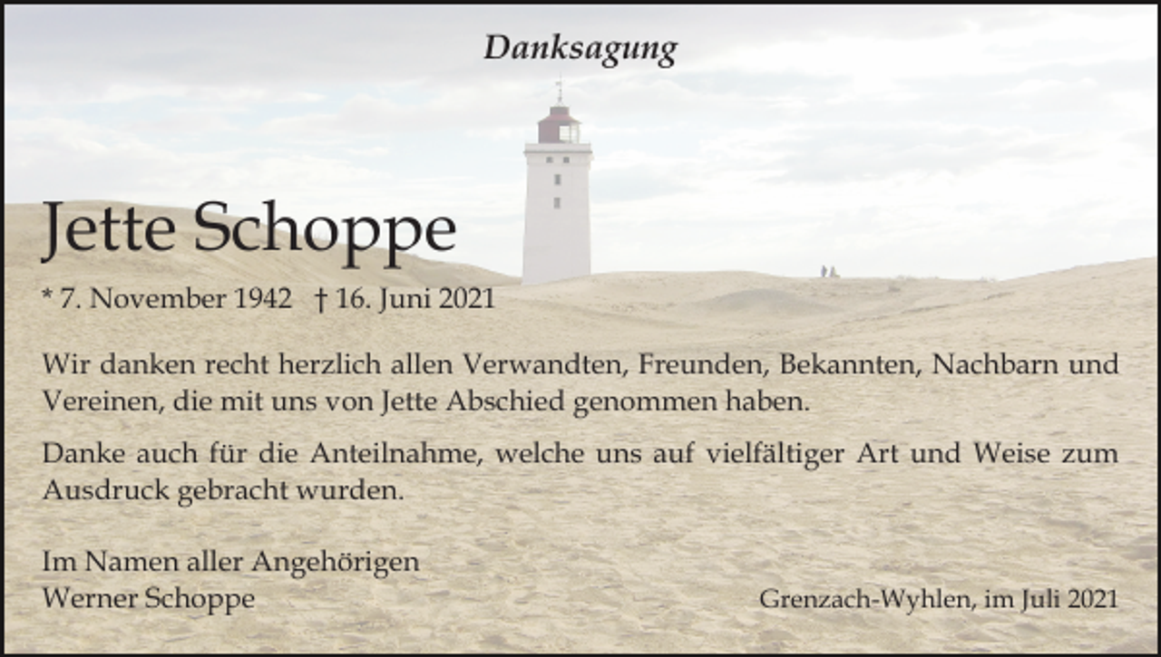 <p>Danksagung</p><p>Jette Schoppe<br />* 7. November 1942 † 16. Juni 2021<br />Wir danken recht herzlich allen Verwandten, Freunden, Bekannten, Nachbarn und<br />Vereinen, die mit uns von Jette Abschied genommen haben.<br />Danke auch für die Anteilnahme, welche uns auf vielfältiger Art und Weise zum<br />Ausdruck gebracht wurden.<br />Im Namen aller Angehörigen<br />Werner Schoppe</p><p>Grenzach-Wyhlen, im Juli 2021</p>