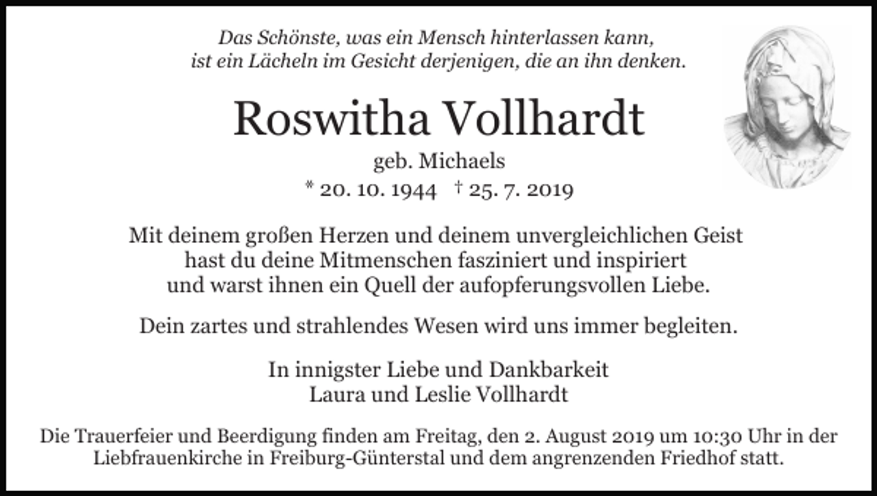 <p>Das Schönste, was ein Mensch hinterlassen kann,<br />ist ein Lächeln im Gesicht derjenigen, die an ihn denken.</p><p>Roswitha Vollhardt<br />geb. Michaels<br />* 20. 10. 1944 † 25. 7. 2019<br />Mit deinem großen Herzen und deinem unvergleichlichen Geist<br />hast du deine Mitmenschen fasziniert und inspiriert<br />und warst ihnen ein Quell der aufopferungsvollen Liebe.<br />Dein zartes und strahlendes Wesen wird uns immer begleiten.<br />In innigster Liebe und Dankbarkeit<br />Laura und Leslie Vollhardt<br />Die Trauerfeier und Beerdigung finden am Freitag, den 2. August 2019 um 10:30 Uhr in der<br />Liebfrauenkirche in Freiburg-Günterstal und dem angrenzenden Friedhof statt.</p>