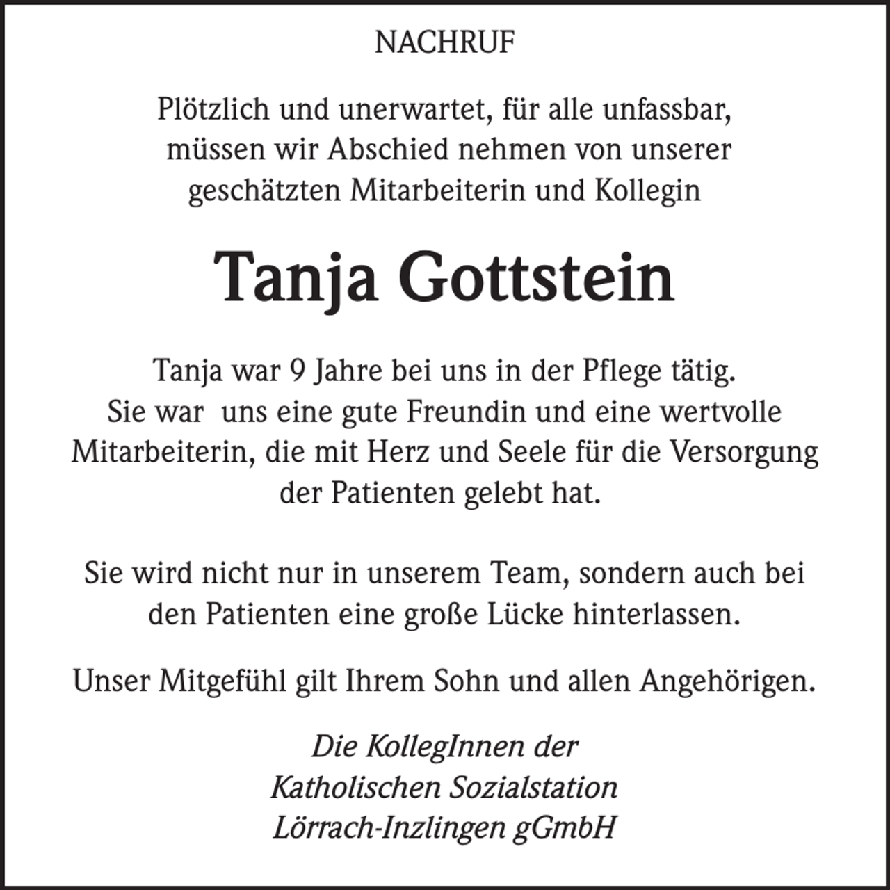 <p>NACHRUF<br />Plötzlich und unerwartet, für alle unfassbar,<br />müssen wir Abschied nehmen von unserer<br />geschätzten Mitarbeiterin und Kollegin</p><p>Tanja Gottstein<br />Tanja war 9 Jahre bei uns in der Pflege tätig.<br />Sie war uns eine gute Freundin und eine wertvolle<br />Mitarbeiterin, die mit Herz und Seele für die Versorgung<br />der Patienten gelebt hat.<br />Sie wird nicht nur in unserem Team, sondern auch bei<br />den Patienten eine große Lücke hinterlassen.<br />Unser Mitgefühl gilt Ihrem Sohn und allen Angehörigen.<br />Die KollegInnen der<br />Katholischen Sozialstation<br />Lörrach-Inzlingen gGmbH</p>