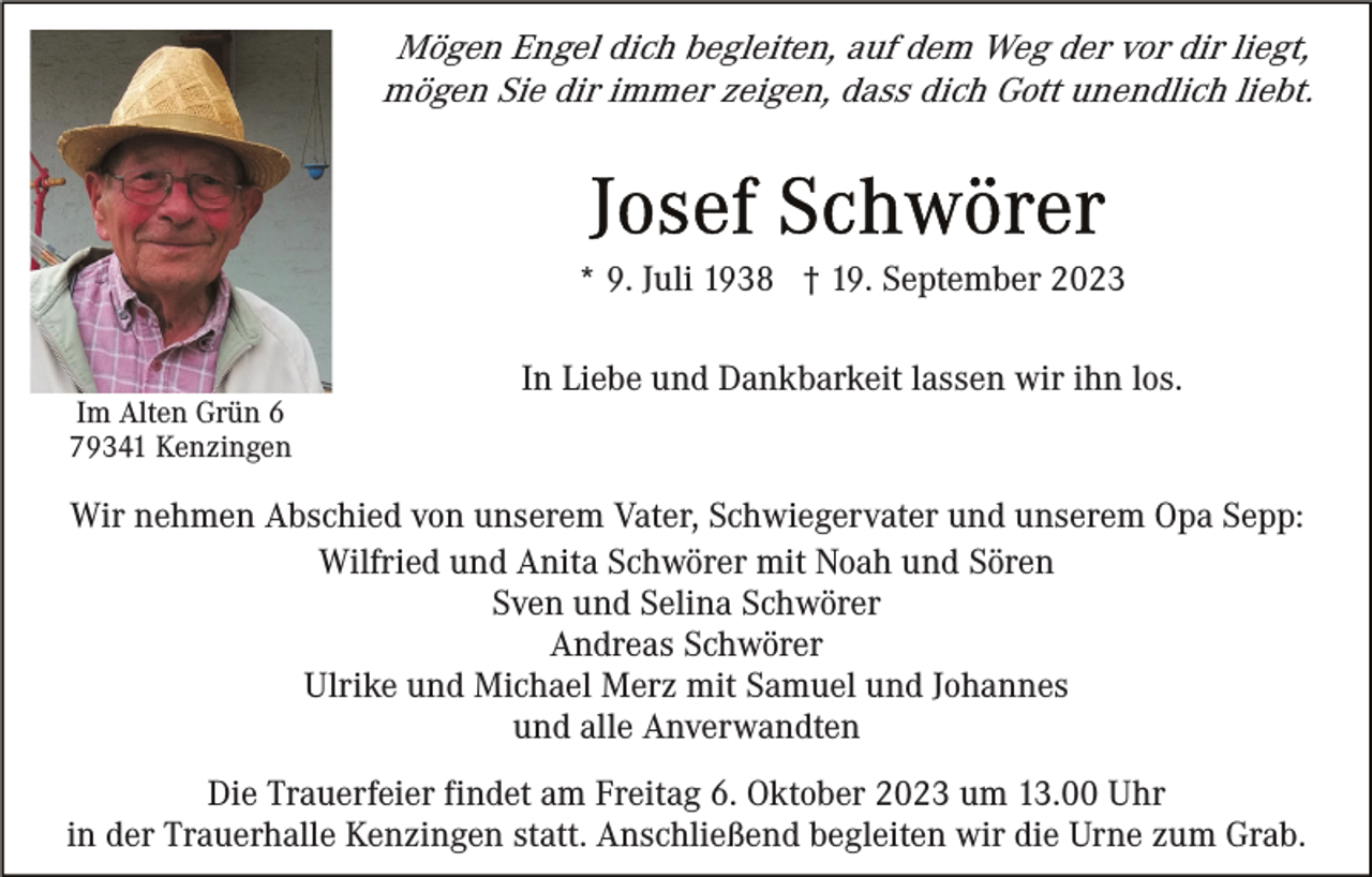 <p>Mögen Engel dich begleiten, auf dem Weg der vor dir liegt,<br />mögen Sie dir immer zeigen, dass dich Gott unendlich liebt.</p><p>* 9. Juli 1938 † 19. September 2023</p><p>Im Alten Grün 6<br />79341 Kenzingen</p><p>In Liebe und Dankbarkeit lassen wir ihn los.</p><p>Wir nehmen Abschied von unserem Vater, Schwiegervater und unserem Opa Sepp:<br />Wilfried und Anita Schwörer mit Noah und Sören<br />Sven und Selina Schwörer<br />Andreas Schwörer<br />Ulrike und Michael Merz mit Samuel und Johannes<br />und alle Anverwandten<br />Die Trauerfeier findet am Freitag 6. Oktober 2023 um 13.00 Uhr<br />in der Trauerhalle Kenzingen statt. Anschließend begleiten wir die Urne zum Grab.</p>