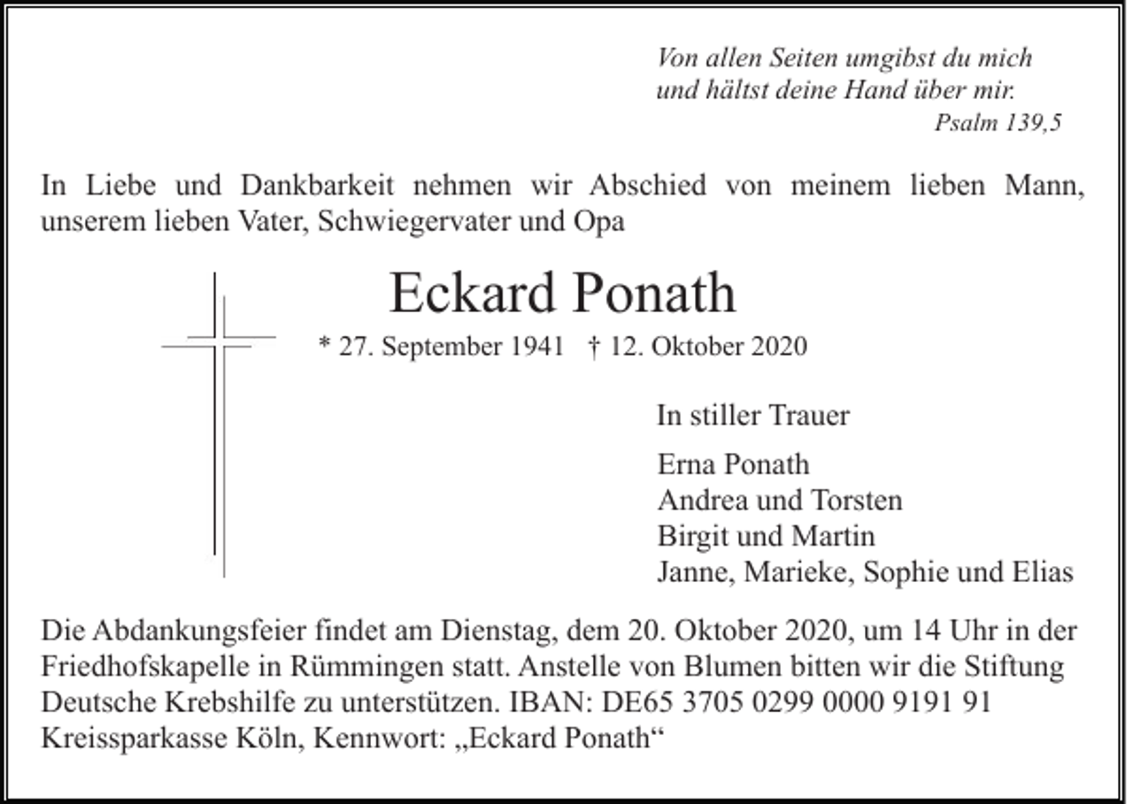 <p>Von allen Seiten umgibst du mich<br />und hältst deine Hand über mir.<br />Psalm 139,5</p><p>In Liebe und Dankbarkeit nehmen wir Abschied von meinem lieben Mann,<br />unserem lieben Vater, Schwiegervater und Opa</p><p>Eckard Ponath<br />* 27. September 1941 † 12. Oktober 2020</p><p>In stiller Trauer<br />Erna Ponath<br />Andrea und Torsten<br />Birgit und Martin<br />Janne, Marieke, Sophie und Elias<br />Die Abdankungsfeier findet am Dienstag, dem 20. Oktober 2020, um 14 Uhr in der<br />Friedhofskapelle in Rümmingen statt. Anstelle von Blumen bitten wir die Stiftung<br />Deutsche Krebshilfe zu unterstützen. IBAN: DE65 3705 0299 0000 91<br />Kreissparkasse Köln, Kennwort: „Eckard Ponath“</p>