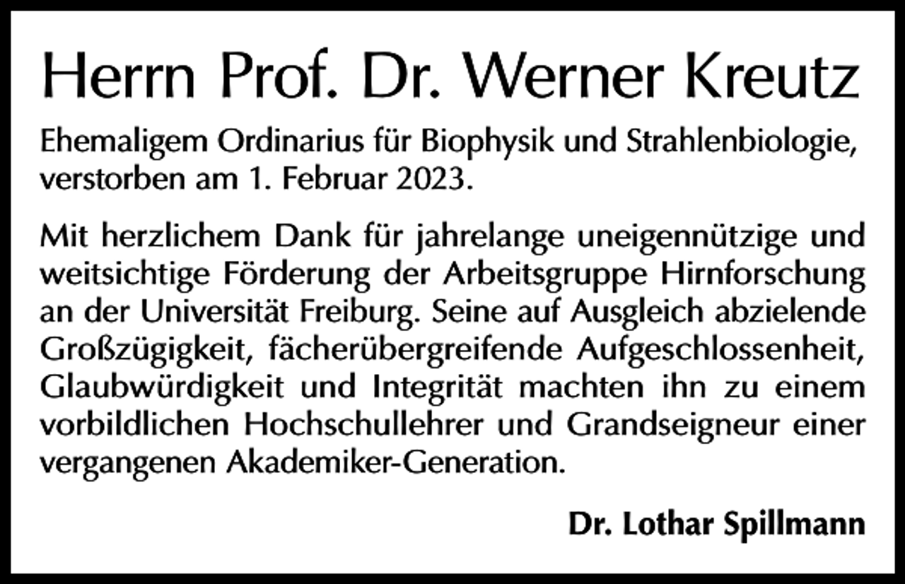 <p>Herrn Prof. Dr. Werner Kreutz<br />Ehemaligem Ordinarius für Biophysik und Strahlenbiologie,<br />verstorben am 1. Februar 2023.<br />Mit herzlichem Dank für jahrelange uneigennützige und<br />weitsichtige Förderung der Arbeitsgruppe Hirnforschung<br />an der Universität Freiburg. Seine auf Ausgleich abzielende<br />Großzügigkeit, fächerübergreifende Aufgeschlossenheit,<br />Glaubwürdigkeit und Integrität machten ihn zu einem<br />vorbildlichen Hochschullehrer und Grandseigneur einer<br />vergangenen Akademiker-Generation.<br />Dr. Lothar Spillmann</p>