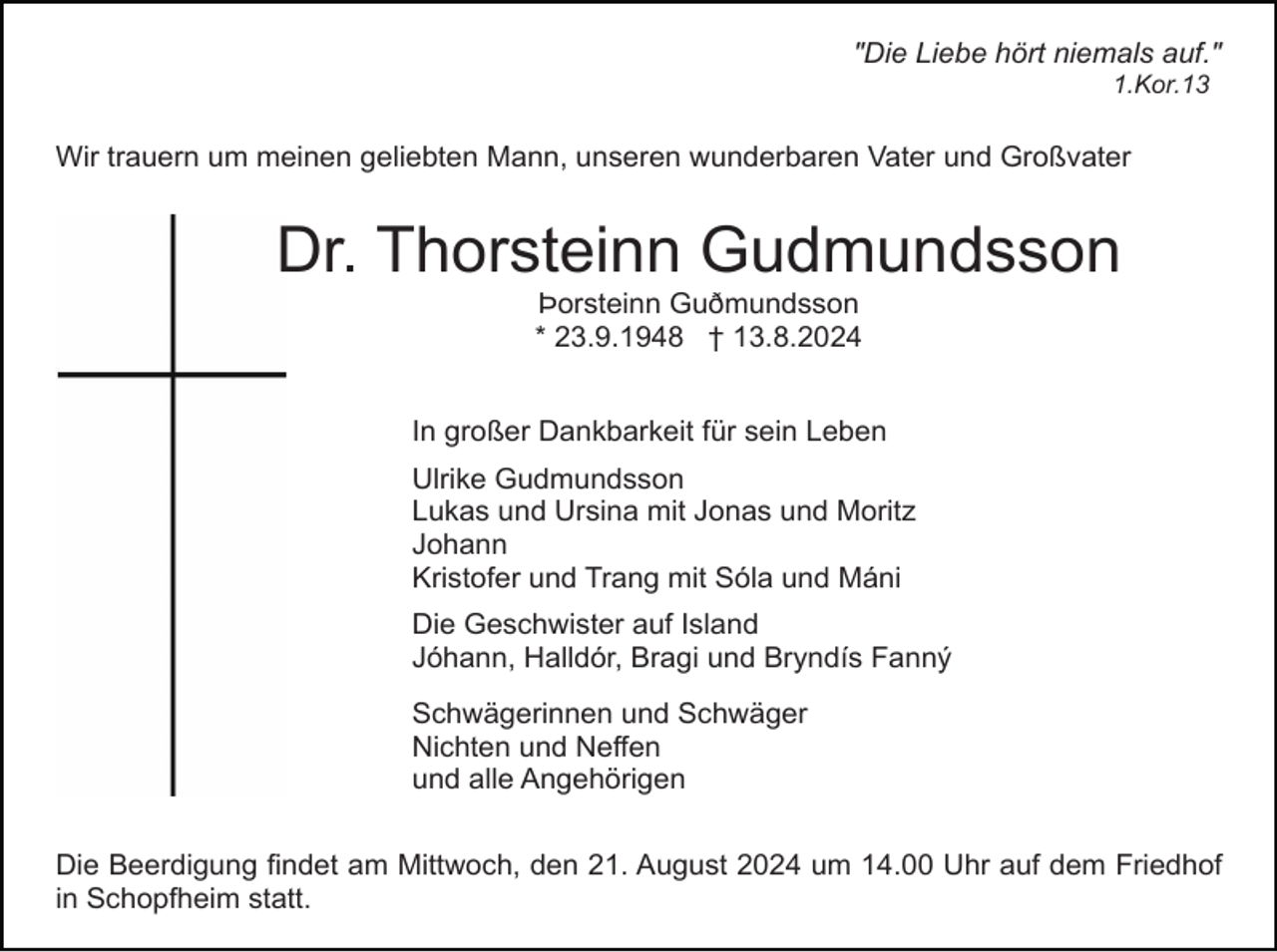 <p>"Die Liebe hört niemals auf."<br />1.Kor.13</p><p>Wir trauern um meinen geliebten Mann, unseren wunderbaren Vater und Großvater</p><p>Dr. Thorsteinn Gudmundsson<br />Þorsteinn Guðmundsson<br />* 23.9.1948 † 13.8.2024<br />In großer Dankbarkeit für sein Leben<br />Ulrike Gudmundsson<br />Lukas und Ursina mit Jonas und Moritz<br />Johann<br />Kristofer und Trang mit Sóla und Máni<br />Die Geschwister auf Island<br />Jóhann, Halldór, Bragi und Bryndís Fanný<br />Schwägerinnen und Schwäger<br />Nichten und Neffen<br />und alle Angehörigen<br />Die Beerdigung findet am Mittwoch, den 21. August 2024 um 14.00 Uhr auf dem Friedhof<br />in Schopfheim statt.</p>