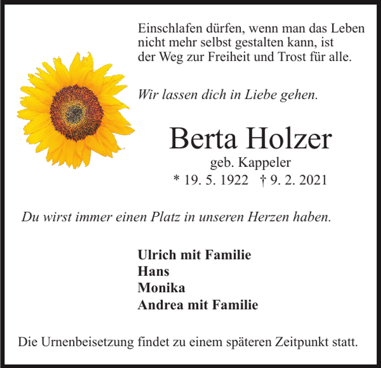 <p>Einschlafen dürfen, wenn man das Leben<br />nicht mehr selbst gestalten kann, ist<br />der Weg zur Freiheit und Trost für alle.</p><p>Wir lassen dich in Liebe gehen.</p><p>Berta Holzer<br />geb. Kappeler<br />* 19. 5. 1922 † 9. 2. 2021</p><p>Du wirst immer einen Platz in unseren Herzen haben.<br />Ulrich mit Familie<br />Hans<br />Monika<br />Andrea mit Familie<br />Die Urnenbeisetzung findet zu einem späteren Zeitpunkt statt.</p>