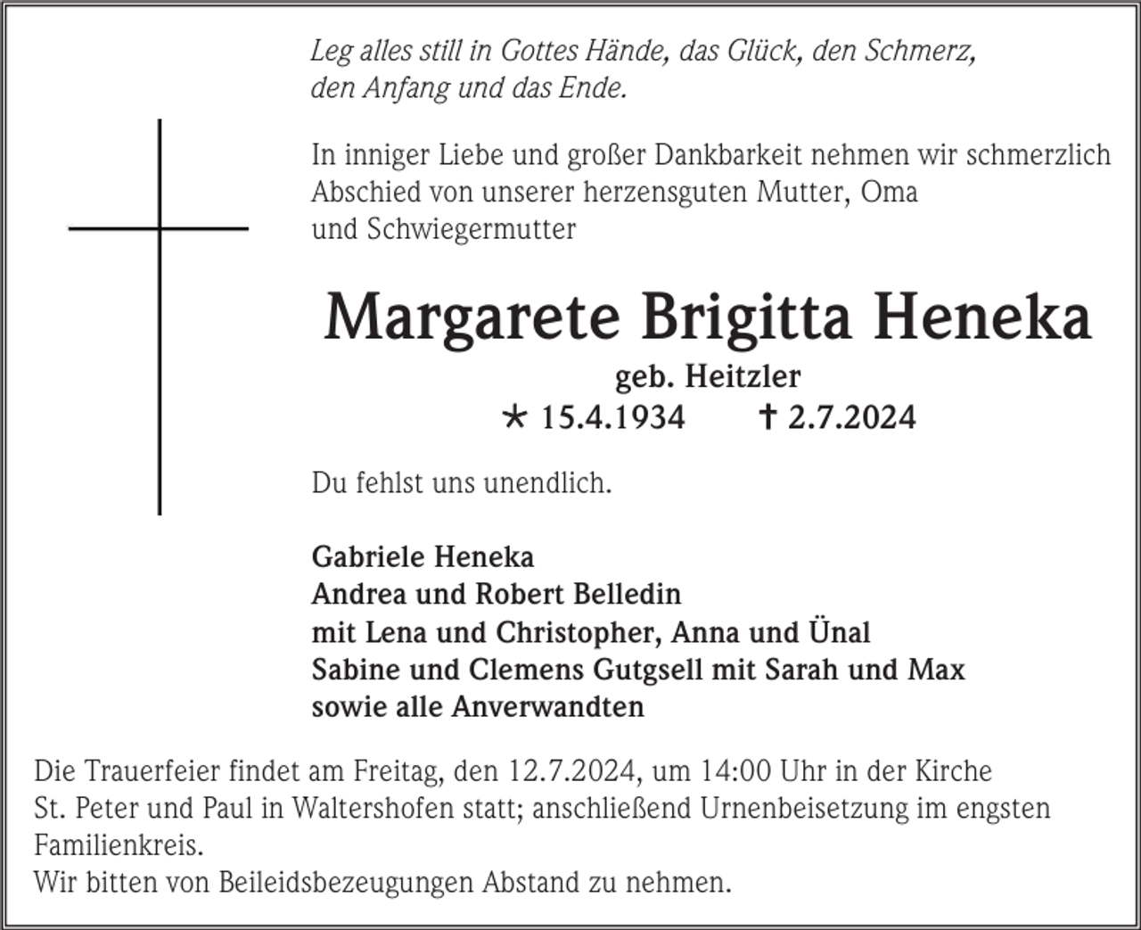 <p>Leg alles still in Gottes Hände, das Glück, den Schmerz,<br />den Anfang und das Ende.<br />In inniger Liebe und großer Dankbarkeit nehmen wir schmerzlich<br />Abschied von unserer herzensguten Mutter, Oma<br />und Schwiegermutter</p>
<p>Margarete Brigitta Heneka<br />geb. Heitzler<br />* 15.4.1934<br /><span>†</span> 2.7.2024<br />Du fehlst uns unendlich.<br />Gabriele Heneka<br />Andrea und Robert Belledin<br />mit Lena und Christopher, Anna und Ünal<br />Sabine und Clemens Gutgsell mit Sarah und Max<br />sowie alle Anverwandten<br />Die Trauerfeier findet am Freitag, den 12.7.2024, um 14:00 Uhr in der Kirche<br />St. Peter und Paul in Waltershofen statt; anschließend Urnenbeisetzung im engsten<br />Familienkreis.<br />Wir bitten von Beileidsbezeugungen Abstand zu nehmen.</p>