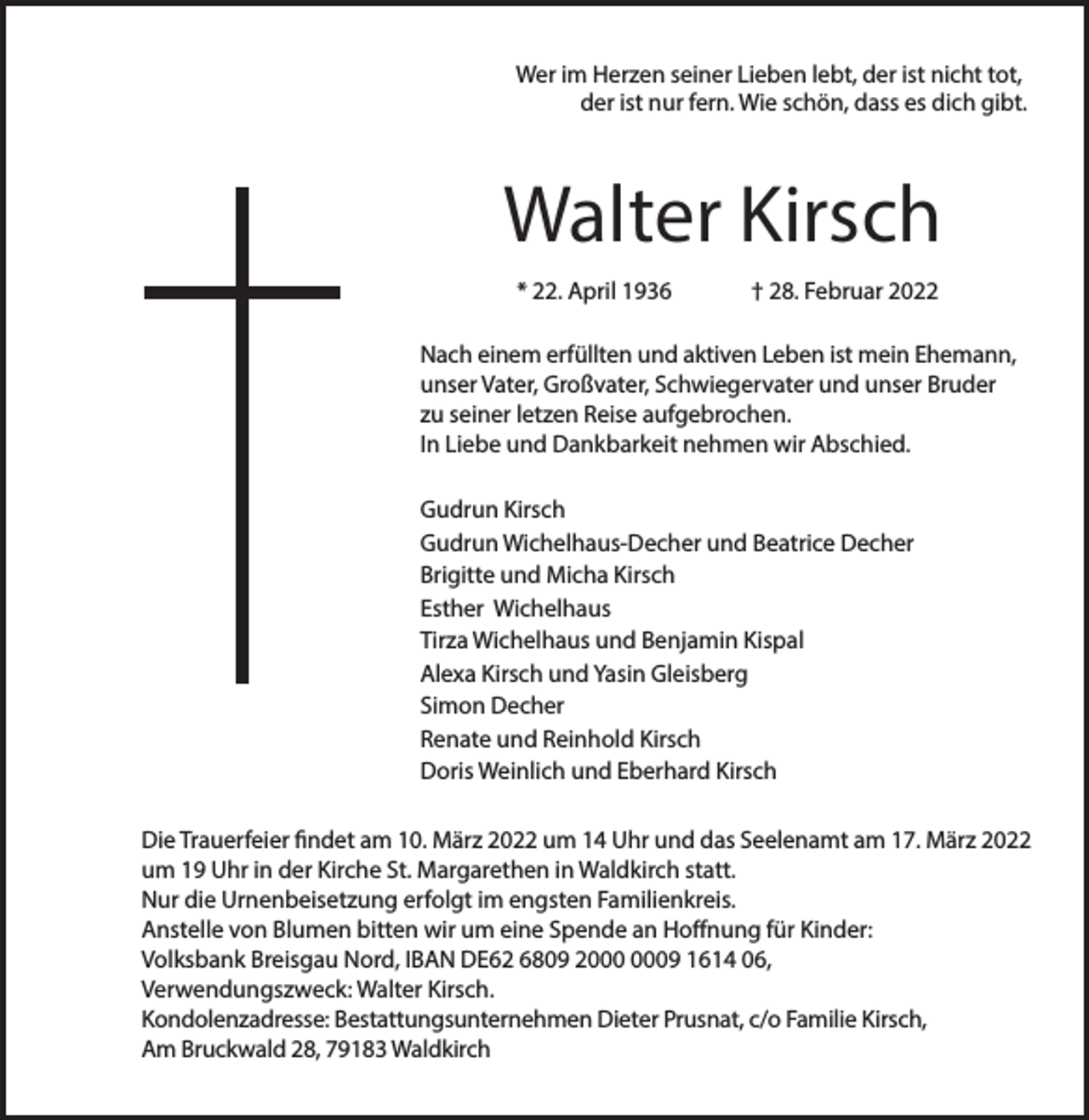 <p>Wer im Herzen seiner Lieben lebt, der ist nicht tot,<br />der ist nur fern. Wie schön, dass es dich gibt.</p><p>Walter Kirsch<br />* 22. April 1936</p><p>† 28. Februar 2022</p><p>Nach einem erfüllten und aktiven Leben ist mein Ehemann,<br />unser Vater, Großvater, Schwiegervater und unser Bruder<br />zu seiner letzen Reise aufgebrochen.<br />In Liebe und Dankbarkeit nehmen wir Abschied.<br />Gudrun Kirsch<br />Gudrun Wichelhaus-Decher und Beatrice Decher<br />Brigitte und Micha Kirsch<br />Esther Wichelhaus<br />Tirza Wichelhaus und Benjamin Kispal<br />Alexa Kirsch und Yasin Gleisberg<br />Simon Decher<br />Renate und Reinhold Kirsch<br />Doris Weinlich und Eberhard Kirsch<br />Die Trauerfeier findet am 10. März 2022 um 14 Uhr und das Seelenamt am 17. März 2022<br />um 19 Uhr in der Kirche St. Margarethen in Waldkirch statt.<br />Nur die Urnenbeisetzung erfolgt im engsten Familienkreis.<br />Anstelle von Blumen bitten wir um eine Spende an Hoffnung für Kinder:<br />Volksbank Breisgau Nord, IBAN DE62 6809 29 1614 06,<br />Verwendungszweck: Walter Kirsch.<br />Kondolenzadresse: Bestattungsunternehmen Dieter Prusnat, c/o Familie Kirsch,<br />Am Bruckwald 28, 79183 Waldkirch</p>