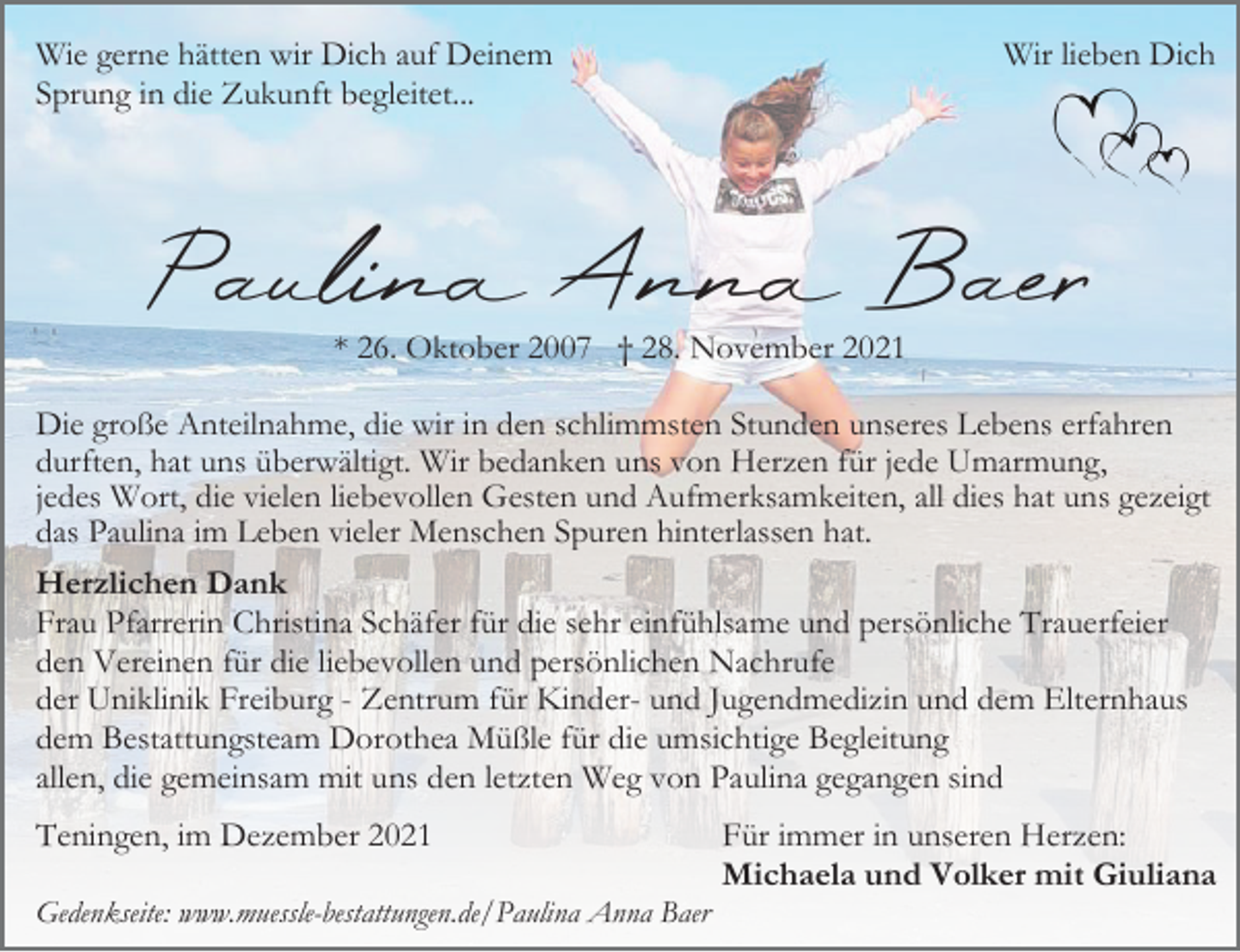 <p>Wie gerne hätten wir Dich auf Deinem<br />Sprung in die Zukunft begleitet...</p><p>Wir lieben Dich</p><p>Paulina Anna Baer<br />* 26. Oktober 2007 † 28. November 2021<br />Die große Anteilnahme, die wir in den schlimmsten Stunden unseres Lebens erfahren<br />durften, hat uns überwältigt. Wir bedanken uns von Herzen für jede Umarmung,<br />jedes Wort, die vielen liebevollen Gesten und Aufmerksamkeiten, all dies hat uns gezeigt<br />das Paulina im Leben vieler Menschen Spuren hinterlassen hat.<br />Herzlichen Dank<br />Frau Pfarrerin Christina Schäfer für die sehr einfühlsame und persönliche Trauerfeier<br />den Vereinen für die liebevollen und persönlichen Nachrufe<br />der Uniklinik Freiburg - Zentrum für Kinder- und Jugendmedizin und dem Elternhaus<br />dem Bestattungsteam Dorothea Müßle für die umsichtige Begleitung<br />allen, die gemeinsam mit uns den letzten Weg von Paulina gegangen sind<br />Teningen, im Dezember 2021<br />Gedenkseite: www.muessle-bestattungen.de/Paulina Anna Baer</p><p>Für immer in unseren Herzen:<br />Michaela und Volker mit Giuliana</p>