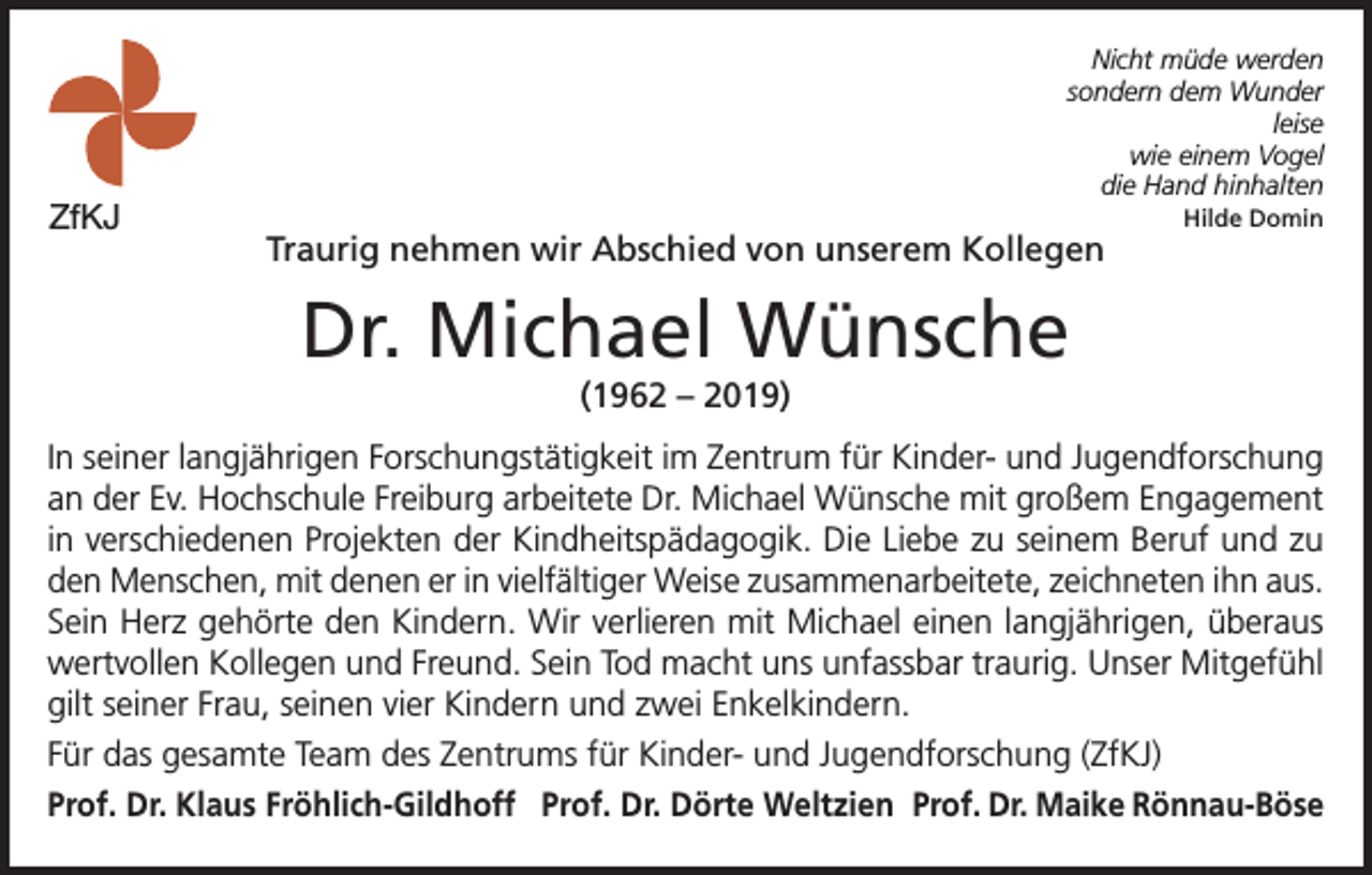 <p>ZfKJ</p><p>Nicht müde werden<br />sondern dem Wunder<br />leise<br />wie einem Vogel<br />die Hand hinhalten</p><p>Traurig nehmen wir Abschied von unserem Kollegen</p><p>Hilde Domin</p><p>Dr. Michael Wünsche<br />(1962 – 2019)<br />In seiner langjährigen Forschungstätigkeit im Zentrum für Kinder- und Jugendforschung<br />an der Ev. Hochschule Freiburg arbeitete Dr. Michael Wünsche mit großem Engagement<br />in verschiedenen Projekten der Kindheitspädagogik. Die Liebe zu seinem Beruf und zu<br />den Menschen, mit denen er in vielfältiger Weise zusammenarbeitete, zeichneten ihn aus.<br />Sein Herz gehörte den Kindern. Wir verlieren mit Michael einen langjährigen, überaus<br />wertvollen Kollegen und Freund. Sein Tod macht uns unfassbar traurig. Unser Mitgefühl<br />gilt seiner Frau, seinen vier Kindern und zwei Enkelkindern.<br />Für das gesamte Team des Zentrums für Kinder- und Jugendforschung (ZfKJ)<br />Prof. Dr. Klaus Fröhlich-Gildhoff Prof. Dr. Dörte Weltzien Prof. Dr. Maike Rönnau-Böse</p>