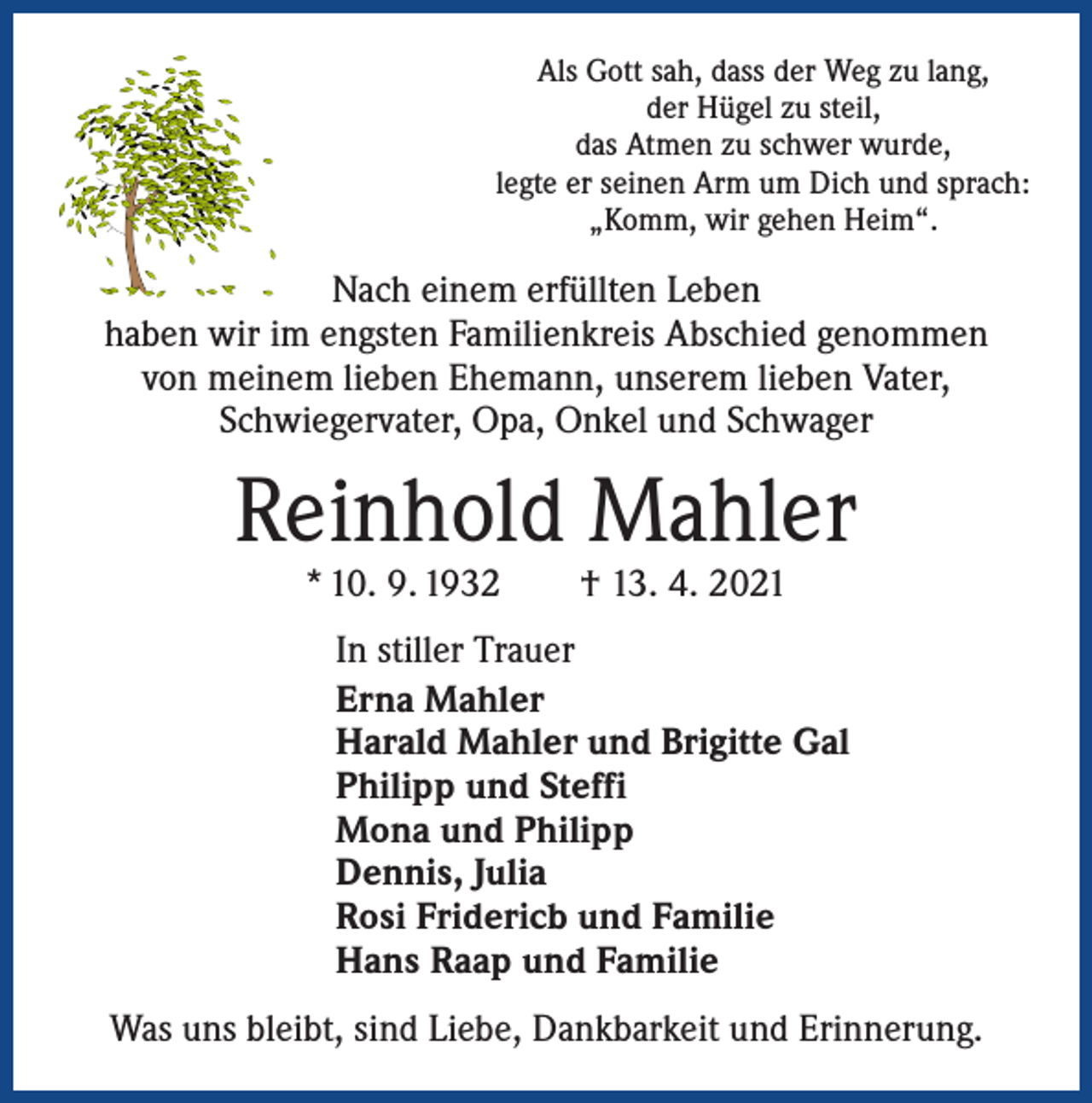 <p>Als Gott sah, dass der Weg zu lang,<br />der Hügel zu steil,<br />das Atmen zu schwer wurde,<br />legte er seinen Arm um Dich und sprach:<br />„Komm, wir gehen Heim“.</p><p>Nach einem erfüllten Leben<br />haben wir im engsten Familienkreis Abschied genommen<br />von meinem lieben Ehemann, unserem lieben Vater,<br />Schwiegervater, Opa, Onkel und Schwager</p><p>Reinhold Mahler<br />* 10. 9. 1932 † 13. 4. 2021</p><p>In stiller Trauer<br />Erna Mahler<br />Harald Mahler und Brigitte Gal<br />Philipp und Steffi<br />Mona und Philipp<br />Dennis, Julia<br />Rosi Fridericb und Familie<br />Hans Raap und Familie<br />Was uns bleibt, sind Liebe, Dankbarkeit und Erinnerung.</p>
