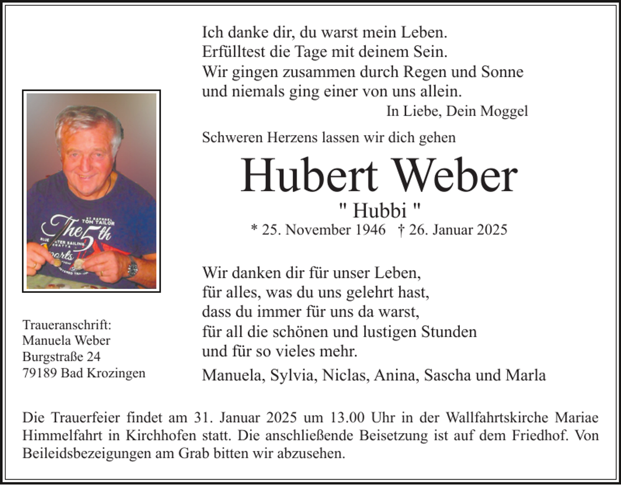 <p>Ich danke dir, du warst mein Leben.<br />Erfülltest die Tage mit deinem Sein.<br />Wir gingen zusammen durch Regen und Sonne<br />und niemals ging einer von uns allein.<br />In Liebe, Dein Moggel<br />Schweren Herzens lassen wir dich gehen</p><p>Hubert Weber<br />" Hubbi "</p><p>* 25. November 1946 † 26. Januar 2025</p><p>Traueranschrift:<br />Manuela Weber<br />Burgstraße 24<br />79189 Bad Krozingen</p><p>Wir danken dir für unser Leben,<br />für alles, was du uns gelehrt hast,<br />dass du immer für uns da warst,<br />für all die schönen und lustigen Stunden<br />und für so vieles mehr.<br />Manuela, Sylvia, Niclas, Anina, Sascha und Marla</p><p>Die Trauerfeier findet am 31. Januar 2025 um 13.00 Uhr in der Wallfahrtskirche Mariae<br />Himmelfahrt in Kirchhofen statt. Die anschließende Beisetzung ist auf dem Friedhof. Von<br />Beileidsbezeigungen am Grab bitten wir abzusehen.</p>