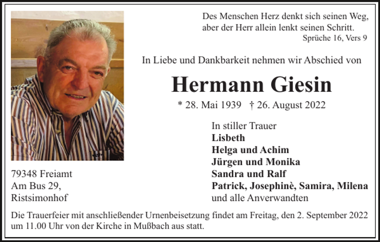 <p>Des Menschen Herz denkt sich seinen Weg,<br />aber der Herr allein lenkt seinen Schritt.<br />Sprüche 16, Vers 9</p><p>In Liebe und Dankbarkeit nehmen wir Abschied von</p><p>Hermann Giesin<br />* 28. Mai 1939 † 26. August 2022</p><p>79348 Freiamt<br />Am Bus 29,<br />Ristsimonhof</p><p>In stiller Trauer<br />Lisbeth<br />Helga und Achim<br />Jürgen und Monika<br />Sandra und Ralf<br />Patrick, Josephinè, Samira, Milena<br />und alle Anverwandten</p><p>Die Trauerfeier mit anschließender Urnenbeisetzung findet am Freitag, den 2. September 2022<br />um 11.00 Uhr von der Kirche in Mußbach aus statt.</p>