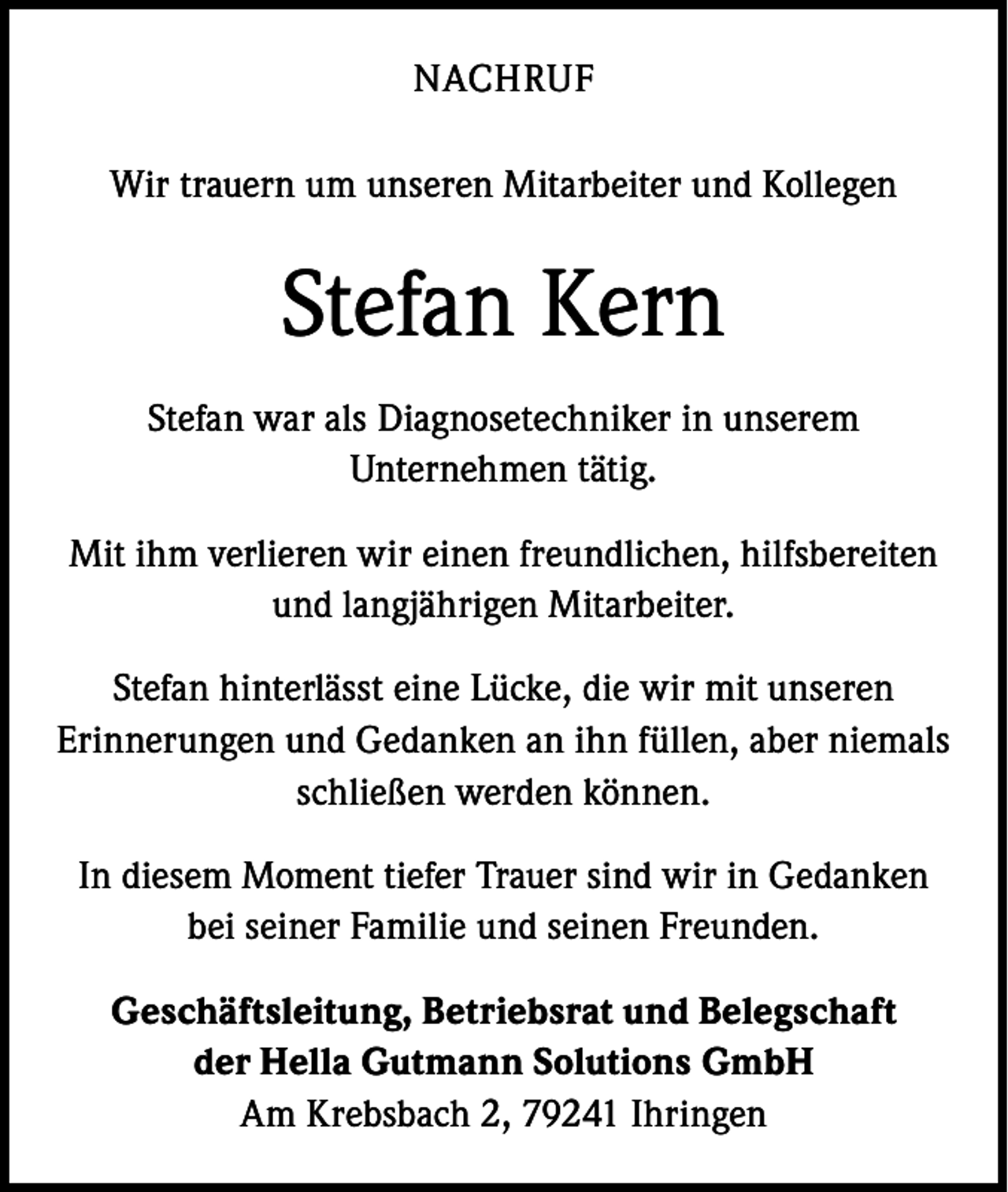 <p>NACHRUF<br />Wir trauern um unseren Mitarbeiter und Kollegen</p><p>Stefan Kern<br />Stefan war als Diagnosetechniker in unserem<br />Unternehmen tätig.<br />Mit ihm verlieren wir einen freundlichen, hilfsbereiten<br />und langjährigen Mitarbeiter.<br />Stefan hinterlässt eine Lücke, die wir mit unseren<br />Erinnerungen und Gedanken an ihn füllen, aber niemals<br />schließen werden können.<br />In diesem Moment tiefer Trauer sind wir in Gedanken<br />bei seiner Familie und seinen Freunden.<br />Geschäftsleitung, Betriebsrat und Belegschaft<br />der Hella Gutmann Solutions GmbH<br />Am Krebsbach 2, 79241 Ihringen</p>