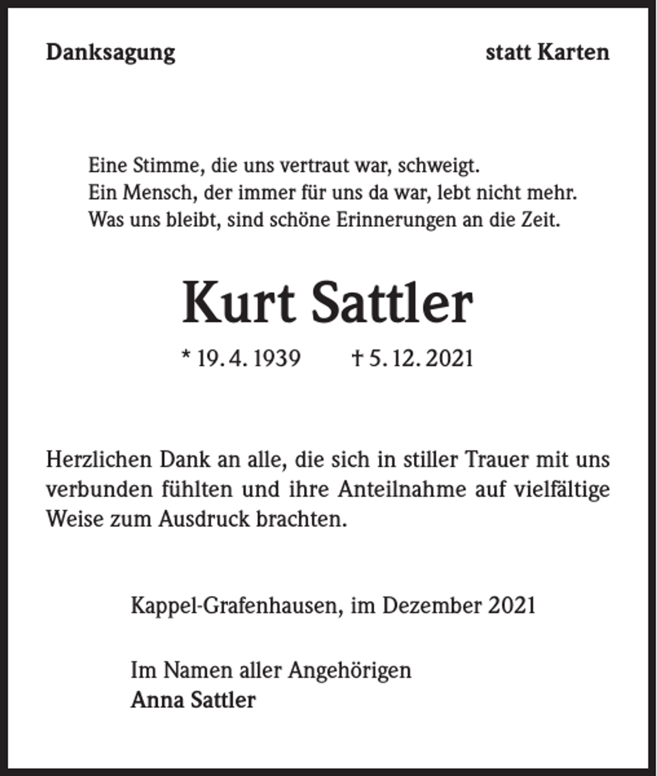 <p>Danksagung</p><p>statt Karten</p><p>Eine Stimme, die uns vertraut war, schweigt.<br />Ein Mensch, der immer für uns da war, lebt nicht mehr.<br />Was uns bleibt, sind schöne Erinnerungen an die Zeit.</p><p>Kurt Sattler<br />* 19. 4. 1939 † 5. 12. 2021</p><p>Herzlichen Dank an alle, die sich in stiller Trauer mit uns<br />verbunden fühlten und ihre Anteilnahme auf vielfältige<br />Weise zum Ausdruck brachten.<br />Kappel-Grafenhausen, im Dezember 2021<br />Im Namen aller Angehörigen<br />Anna Sattler</p>