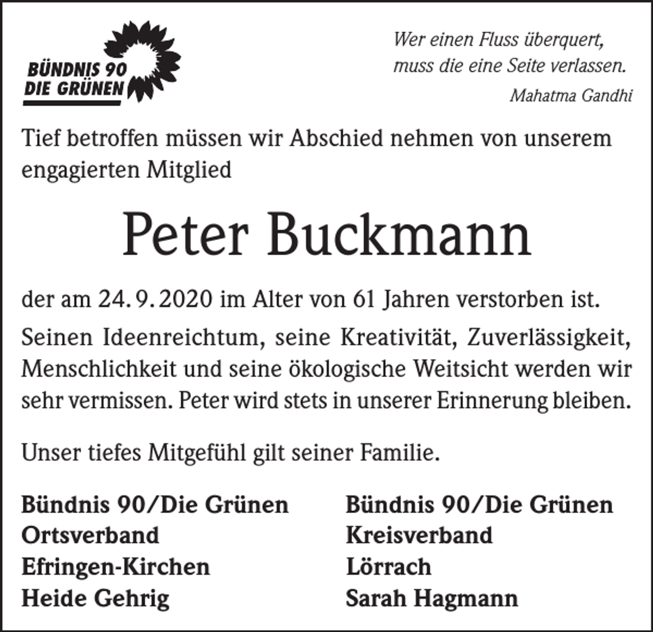 <p>Wer einen Fluss überquert,<br />muss die eine Seite verlassen.</p><p>Mahatma Gandhi</p><p>Tief betroffen müssen wir Abschied nehmen von unserem<br />engagierten Mitglied</p><p>Peter Buckmann<br />der am 24. 9. 2020 im Alter von 61 Jahren verstorben ist.<br />Seinen Ideenreichtum, seine Kreativität, Zuverlässigkeit,<br />Menschlichkeit und seine ökologische Weitsicht werden wir<br />sehr vermissen. Peter wird stets in unserer Erinnerung bleiben.<br />Unser tiefes Mitgefühl gilt seiner Familie.<br />Bündnis 90/Die Grünen<br />Ortsverband<br />Efringen-Kirchen<br />Heide Gehrig</p><p>Bündnis 90/Die Grünen<br />Kreisverband<br />Lörrach<br />Sarah Hagmann</p>