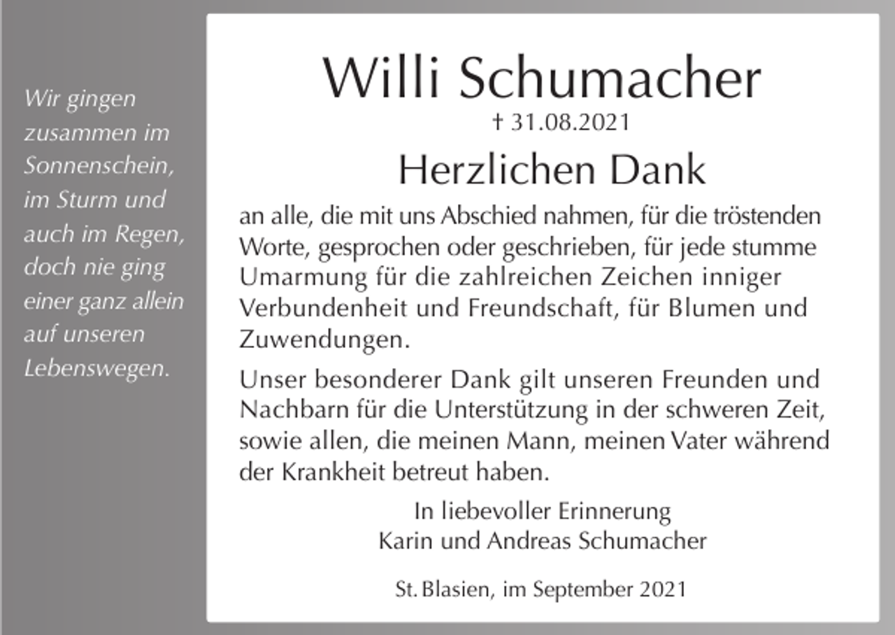 <p>Wir gingen<br />zusammen im<br />Sonnenschein,<br />im Sturm und<br />auch im Regen,<br />doch nie ging<br />einer ganz allein<br />auf unseren<br />Lebenswegen.</p><p>Willi Schumacher<br />† 31.08.2021</p><p>Herzlichen Dank<br />an alle, die mit uns Abschied nahmen, für die tröstenden<br />Worte, gesprochen oder geschrieben, für jede stumme<br />Umarmung für die zahlreichen Zeichen inniger<br />Verbundenheit und Freundschaft, für Blumen und<br />Zuwendungen.<br />Unser besonderer Dank gilt unseren Freunden und<br />Nachbarn für die Unterstützung in der schweren Zeit,<br />sowie allen, die meinen Mann, meinen Vater während<br />der Krankheit betreut haben.<br />In liebevoller Erinnerung<br />Karin und Andreas Schumacher<br />St. Blasien, im September 2021</p>