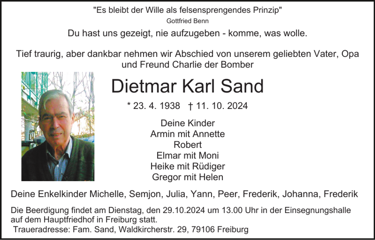 <p>"Es bleibt der Wille als felsensprengendes Prinzip"<br />Gottfried Benn</p><p>Du hast uns gezeigt, nie aufzugeben - komme, was wolle.<br />Tief traurig, aber dankbar nehmen wir Abschied von unserem geliebten Vater, Opa<br />und Freund Charlie der Bomber</p><p>Dietmar Karl Sand<br />* 23. 4. 1938 † 11. 10. 2024<br />Deine Kinder<br />Armin mit Annette<br />Robert<br />Elmar mit Moni<br />Heike mit Rüdiger<br />Gregor mit Helen<br />Deine Enkelkinder Michelle, Semjon, Julia, Yann, Peer, Frederik, Johanna, Frederik<br />Die Beerdigung findet am Dienstag, den 29.10.2024 um 13.00 Uhr in der Einsegnungshalle<br />auf dem Hauptfriedhof in Freiburg statt.<br />Traueradresse: Fam. Sand, Waldkircherstr. 29, 79106 Freiburg</p>