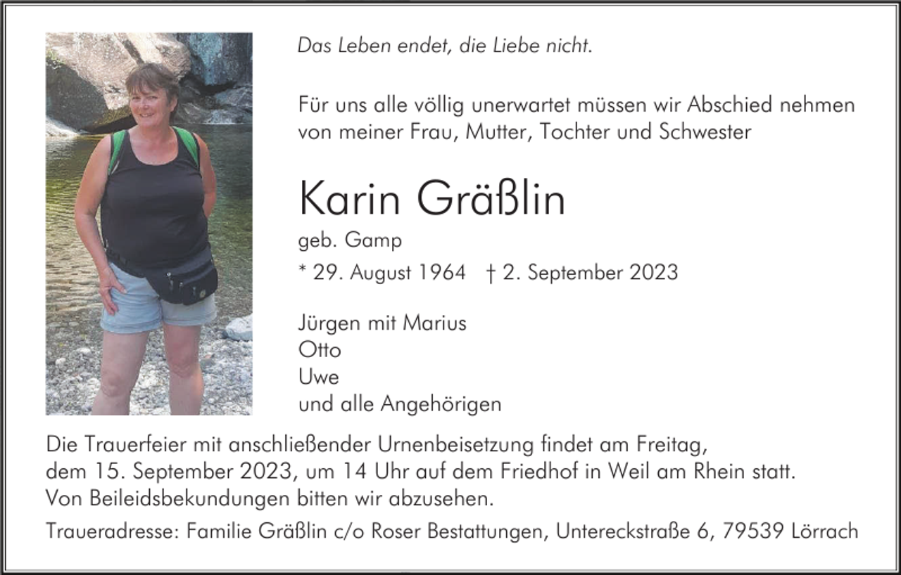 <p>Das Leben endet, die Liebe nicht.</p><p>Für uns alle völlig unerwartet müssen wir Abschied nehmen<br />von meiner Frau, Mutter, Tochter und Schwester</p><p>Karin Gräßlin<br />geb. Gamp<br />* 29. August 1964 † 2. September 2023</p><p>Jürgen mit Marius<br />Otto<br />Uwe<br />und alle Angehörigen<br />Die Trauerfeier mit anschließender Urnenbeisetzung findet am Freitag,<br />dem 15. September 2023, um 14 Uhr auf dem Friedhof in Weil am Rhein statt.<br />Von Beileidsbekundungen bitten wir abzusehen.<br />Traueradresse: Familie Gräßlin c/o Roser Bestattungen, Untereckstraße 6, 79539 Lörrach</p>
