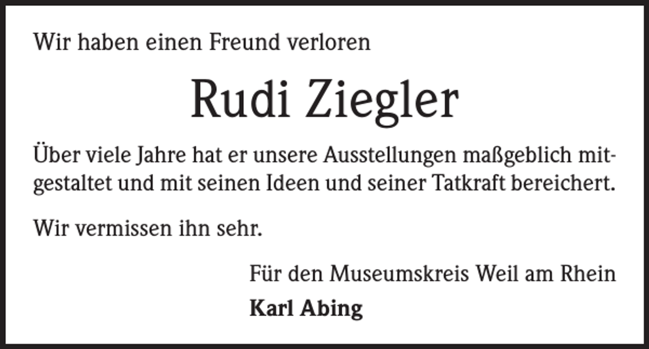 <p>Wir haben einen Freund verloren</p><p>Rudi Ziegler<br />Über viele Jahre hat er unsere Ausstellungen maßgeblich mitgestaltet und mit seinen Ideen und seiner Tatkraft bereichert.<br />Wir vermissen ihn sehr.<br />Für den Museumskreis Weil am Rhein<br />Karl Abing</p>