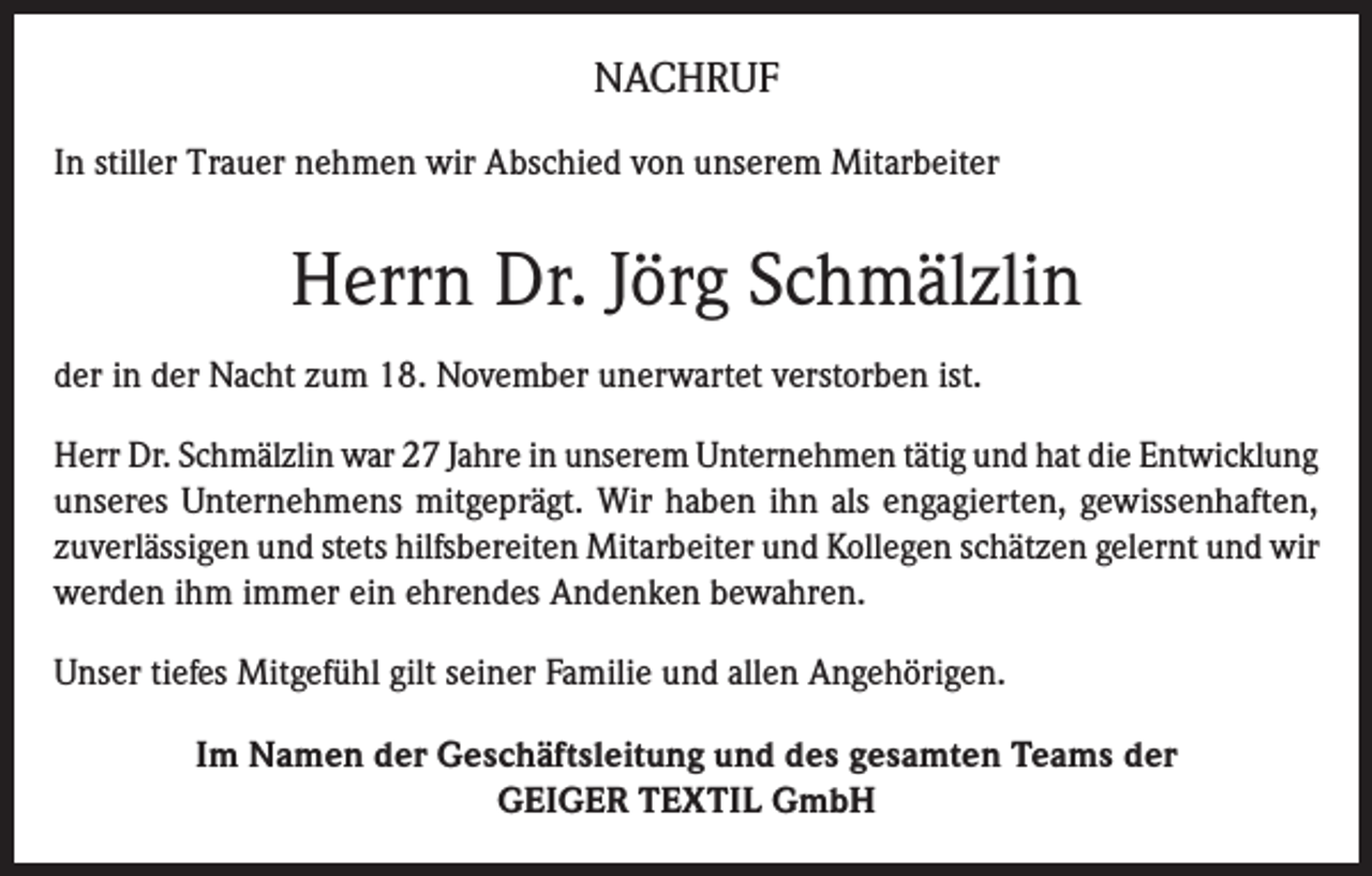 <p>NACHRUF<br />In stiller Trauer nehmen wir Abschied von unserem Mitarbeiter</p><p>Herrn Dr. Jörg Schmälzlin<br />der in der Nacht zum 18. November unerwartet verstorben ist.<br />Herr Dr. Schmälzlin war 27 Jahre in unserem Unternehmen tätig und hat die Entwicklung<br />unseres Unternehmens mitgeprägt. Wir haben ihn als engagierten, gewissenhaften,<br />zuverlässigen und stets hilfsbereiten Mitarbeiter und Kollegen schätzen gelernt und wir<br />werden ihm immer ein ehrendes Andenken bewahren.<br />Unser tiefes Mitgefühl gilt seiner Familie und allen Angehörigen.<br />Im Namen der Geschäftsleitung und des gesamten Teams der<br />GEIGER TEXTIL GmbH</p>