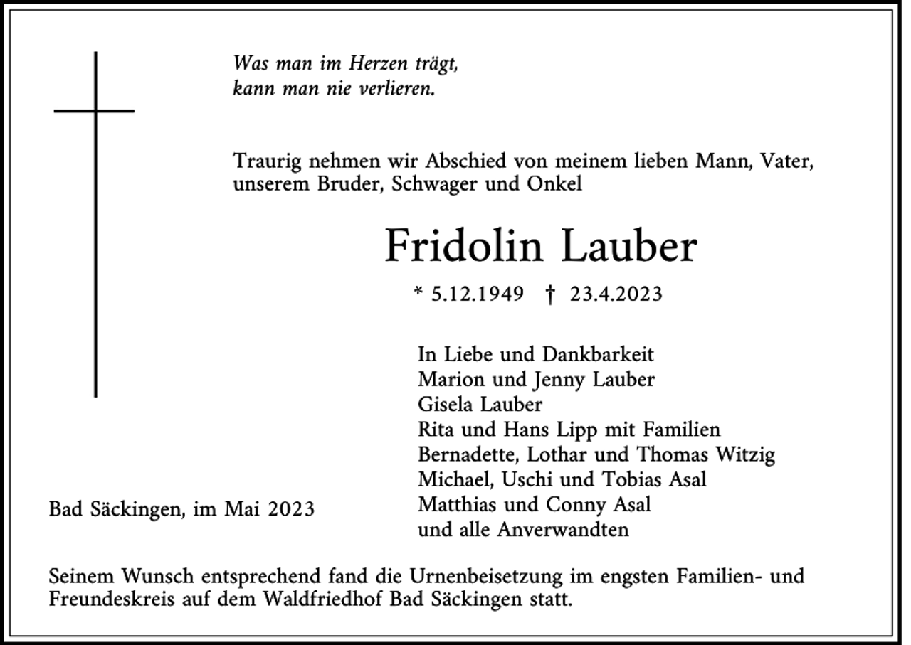 <p>Was man im Herzen trägt,<br />kann man nie verlieren.<br />Traurig nehmen wir Abschied von meinem lieben Mann, Vater,<br />unserem Bruder, Schwager und Onkel</p><p>Fridolin Lauber<br />* 5.12.1949 £ 23.4.2023</p><p>Bad Säckingen, im Mai 2023</p><p>In Liebe und Dankbarkeit<br />Marion und Jenny Lauber<br />Gisela Lauber<br />Rita und Hans Lipp mit Familien<br />Bernadette, Lothar und Thomas Witzig<br />Michael, Uschi und Tobias Asal<br />Matthias und Conny Asal<br />und alle Anverwandten</p><p>Seinem Wunsch entsprechend fand die Urnenbeisetzung im engsten Familien- und<br />Freundeskreis auf dem Waldfriedhof Bad Säckingen statt.</p>