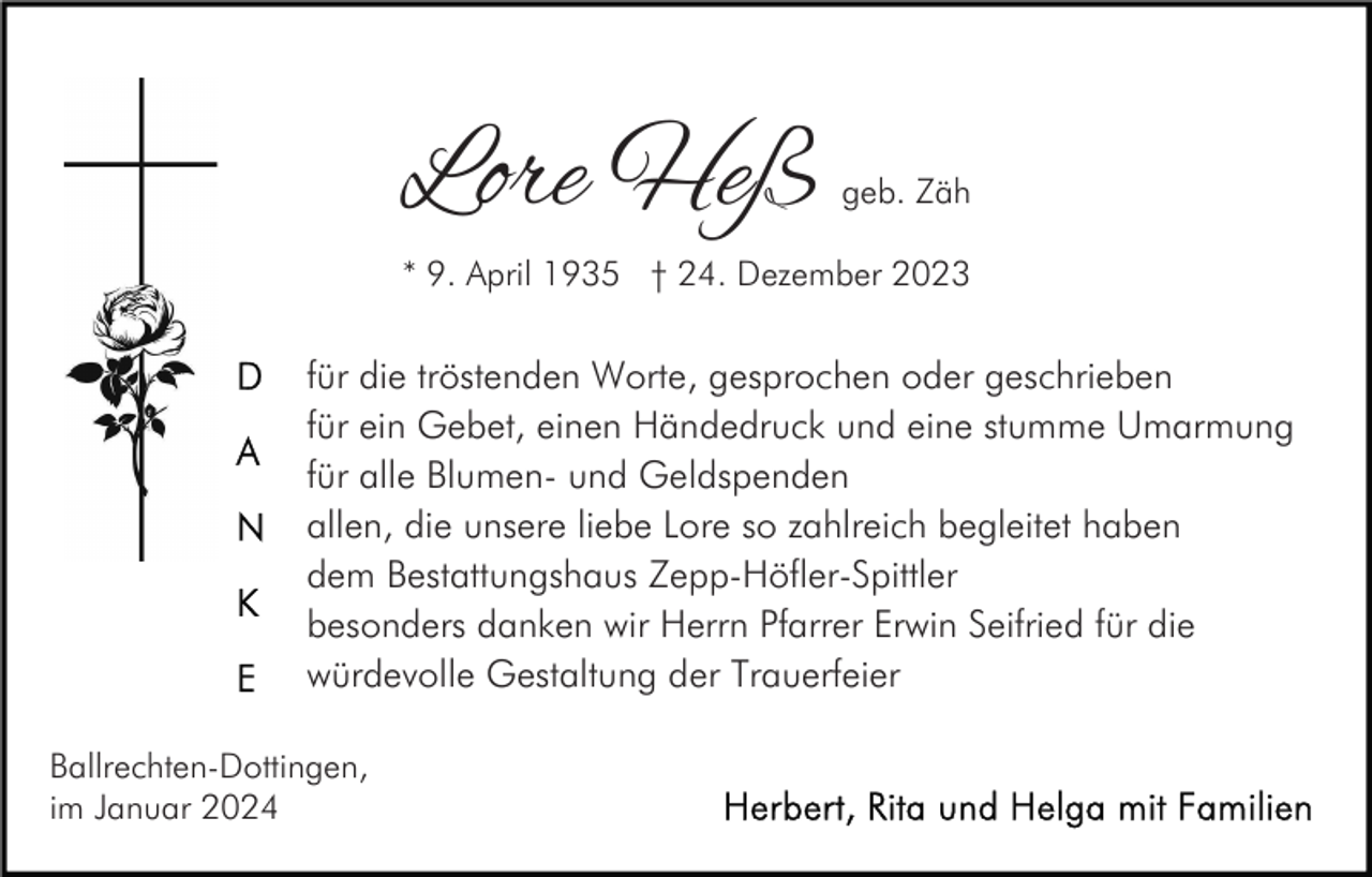 <p>Lore Heß</p><p>geb. Zäh</p><p>* 9. April 1935 † 24. Dezember 2023</p><p>für die tröstenden Worte, gesprochen oder geschrieben<br />für ein Gebet, einen Händedruck und eine stumme Umarmung<br />für alle Blumen- und Geldspenden<br />allen, die unsere liebe Lore so zahlreich begleitet haben<br />dem Bestattungshaus Zepp-Höfler-Spittler<br />besonders danken wir Herrn Pfarrer Erwin Seifried für die<br />würdevolle Gestaltung der Trauerfeier<br />Ballrechten-Dottingen,<br />im Januar 2024</p>