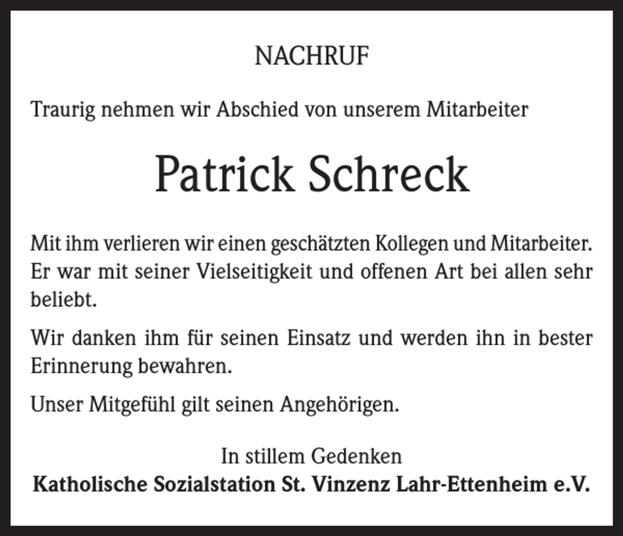<p>NACHRUF<br />Traurig nehmen wir Abschied von unserem Mitarbeiter</p><p>Patrick Schreck<br />Mit ihm verlieren wir einen geschätzten Kollegen und Mitarbeiter.<br />Er war mit seiner Vielseitigkeit und offenen Art bei allen sehr<br />beliebt.<br />Wir danken ihm für seinen Einsatz und werden ihn in bester<br />Erinnerung bewahren.<br />Unser Mitgefühl gilt seinen Angehörigen.<br />In stillem Gedenken<br />Katholische Sozialstation St. Vinzenz Lahr-Ettenheim e.V.</p>