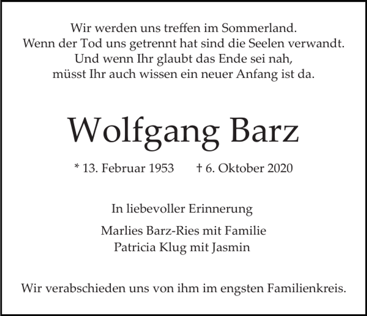 <p>Wir werden uns treﬀen im Sommerland.<br />Wenn der Tod uns getrennt hat sind die Seelen verwandt.<br />Und wenn Ihr glaubt das Ende sei nah,<br />müsst Ihr auch wissen ein neuer Anfang ist da.</p><p>Wolfgang Barz<br />* 13. Februar 1953</p><p>† 6. Oktober 2020</p><p>In liebevoller Erinnerung<br />Marlies Barz­Ries mit Familie<br />Patricia Klug mit Jasmin<br />Wir verabschieden uns von ihm im engsten Familienkreis.</p>