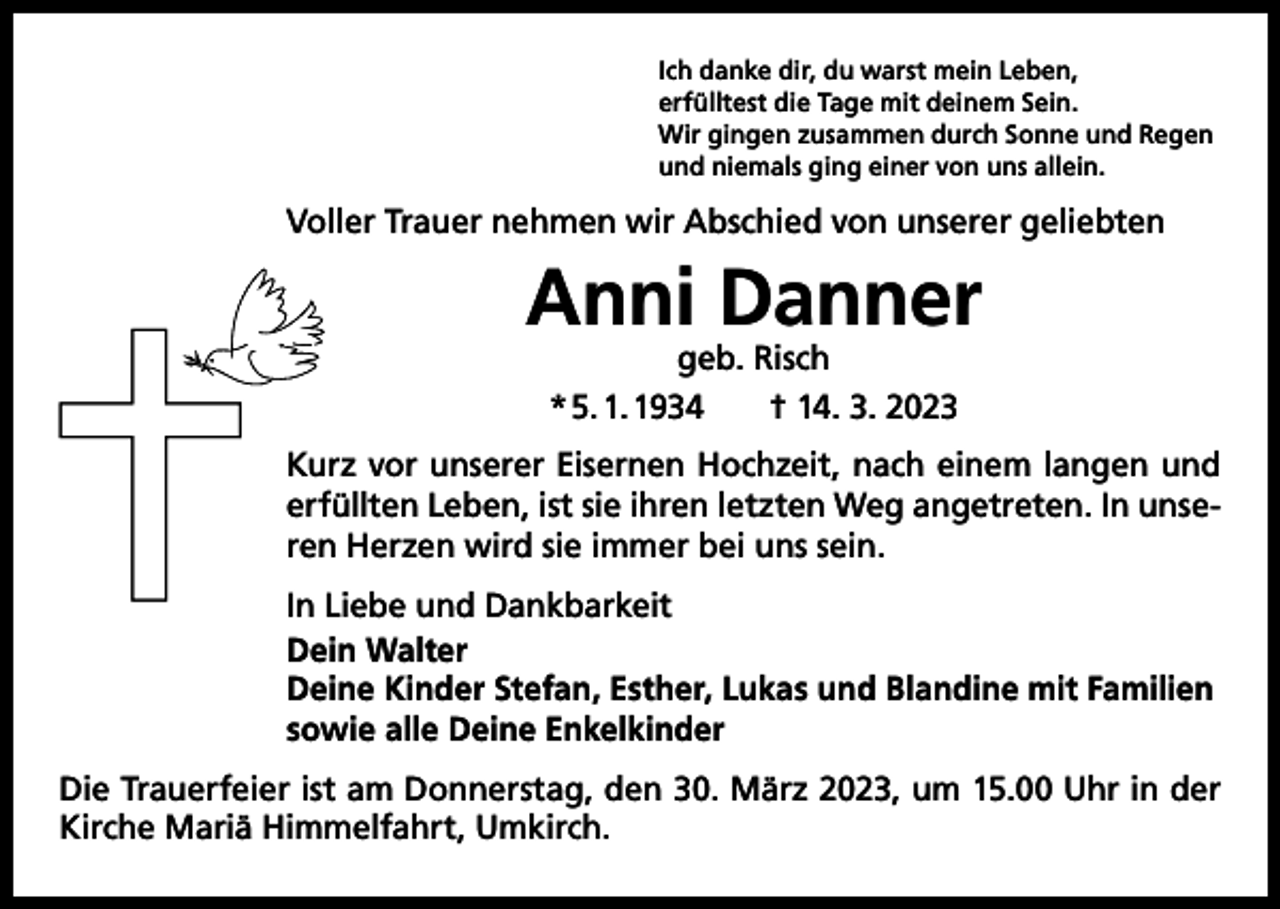 <p>Ich danke dir, du warst mein Leben,<br />erfülltest die Tage mit deinem Sein.<br />Wir gingen zusammen durch Sonne und Regen<br />und niemals ging einer von uns allein.</p><p>Voller Trauer nehmen wir Abschied von unserer geliebten</p><p>Anni Danner<br />geb. Risch<br />* 5. 1. 1934 † 14. 3. 2023</p><p>Kurz vor unserer Eisernen Hochzeit, nach einem langen und<br />erfüllten Leben, ist sie ihren letzten Weg angetreten. In unseren Herzen wird sie immer bei uns sein.<br />In Liebe und Dankbarkeit<br />Dein Walter<br />Deine Kinder Stefan, Esther, Lukas und Blandine mit Familien<br />sowie alle Deine Enkelkinder<br />Die Trauerfeier ist am Donnerstag, den 30. März 2023, um 15.00 Uhr in der<br />Kirche Mariä Himmelfahrt, Umkirch.</p>