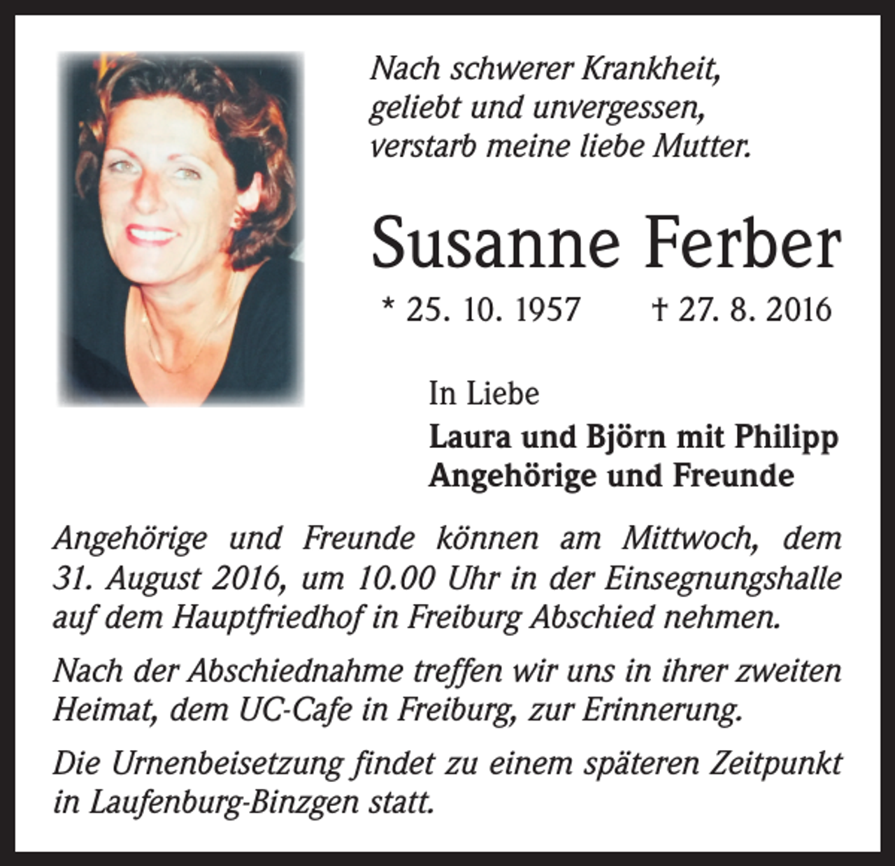 <p>Nach schwerer Krankheit,<br />geliebt und unvergessen,<br />verstarb meine liebe Mutter.</p><p>Susanne Ferber<br />* 25. 10. 1957 † 27. 8. 2016<br />In Liebe<br />Laura und Björn mit Philipp<br />Angehörige und Freunde<br />Angehörige und Freunde können am Mittwoch, dem<br />31. August 2016, um 10.00 Uhr in der Einsegnungshalle<br />auf dem Hauptfriedhof in Freiburg Abschied nehmen.<br />Nach der Abschiednahme treffen wir uns in ihrer zweiten<br />Heimat, dem UC-Cafe in Freiburg, zur Erinnerung.<br />Die Urnenbeisetzung findet zu einem späteren Zeitpunkt<br />in Laufenburg-Binzgen statt.</p>