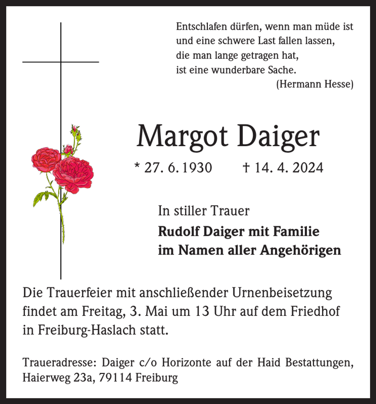 <p>Entschlafen dürfen, wenn man müde ist<br />und eine schwere Last fallen lassen,<br />die man lange getragen hat,<br />ist eine wunderbare Sache.</p><p>(Hermann Hesse)</p><p>Margot Daiger<br />* 27. 6. 1930 † 14. 4. 2024</p><p>In stiller Trauer<br />Rudolf Daiger mit Familie<br />im Namen aller Angehörigen</p><p>Die Trauerfeier mit anschließender Urnenbeisetzung<br />­findet am Freitag, 3. Mai um 13 Uhr auf dem Friedhof<br />in Freiburg-Haslach statt.<br />Traueradresse: Daiger c/o Horizonte auf der Haid Bestattungen,<br />Haierweg 23a, 79114 Freiburg</p>