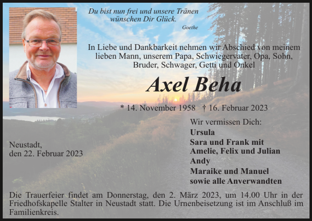 <p>Du bist nun frei und unsere Tränen<br />wünschen Dir Glück.<br />Goethe</p><p>In Liebe und Dankbarkeit nehmen wir Abschied von meinem<br />lieben Mann, unserem Papa, Schwiegervater, Opa, Sohn,<br />Bruder, Schwager, Getti und Onkel</p><p>Axel Beha<br />* 14. November 1958 † 16. Februar 2023</p><p>Neustadt,<br />den 22. Februar 2023</p><p>Wir vermissen Dich:<br />Ursula<br />Sara und Frank mit<br />Amelie, Felix und Julian<br />Andy<br />Maraike und Manuel<br />sowie alle Anverwandten</p><p>Die Trauerfeier findet am Donnerstag, den 2. März 2023, um 14.00 Uhr in der<br />Friedhofskapelle Stalter in Neustadt statt. Die Urnenbeisetzung ist im Anschluß im<br />Familienkreis.</p>