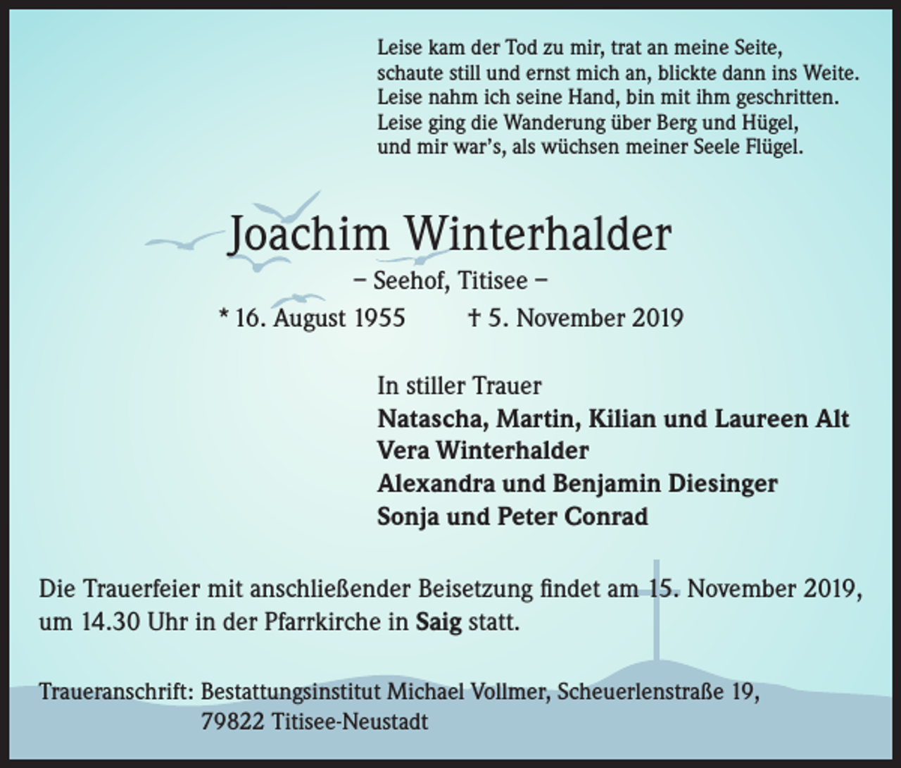 <p>Leise kam der Tod zu mir, trat an meine Seite,<br />schaute still und ernst mich an, blickte dann ins Weite.<br />Leise nahm ich seine Hand, bin mit ihm geschritten.<br />Leise ging die Wanderung über Berg und Hügel,<br />und mir war’s, als wüchsen meiner Seele Flügel.</p><p>Joachim Winterhalder<br />– Seehof, Titisee –<br />* 16. August 1955<br />† 5. November 2019<br />In stiller Trauer<br />Natascha, Martin, Kilian und Laureen Alt<br />Vera Winterhalder<br />Alexandra und Benjamin Diesinger<br />Sonja und Peter Conrad<br />Die Trauerfeier mit anschließender Beisetzung findet am 15. November 2019,<br />um 14.30 Uhr in der Pfarrkirche in Saig statt.<br />Traueranschrift: Bestattungsinstitut Michael Vollmer, Scheuerlenstraße 19,<br />79822 Titisee-Neustadt</p>