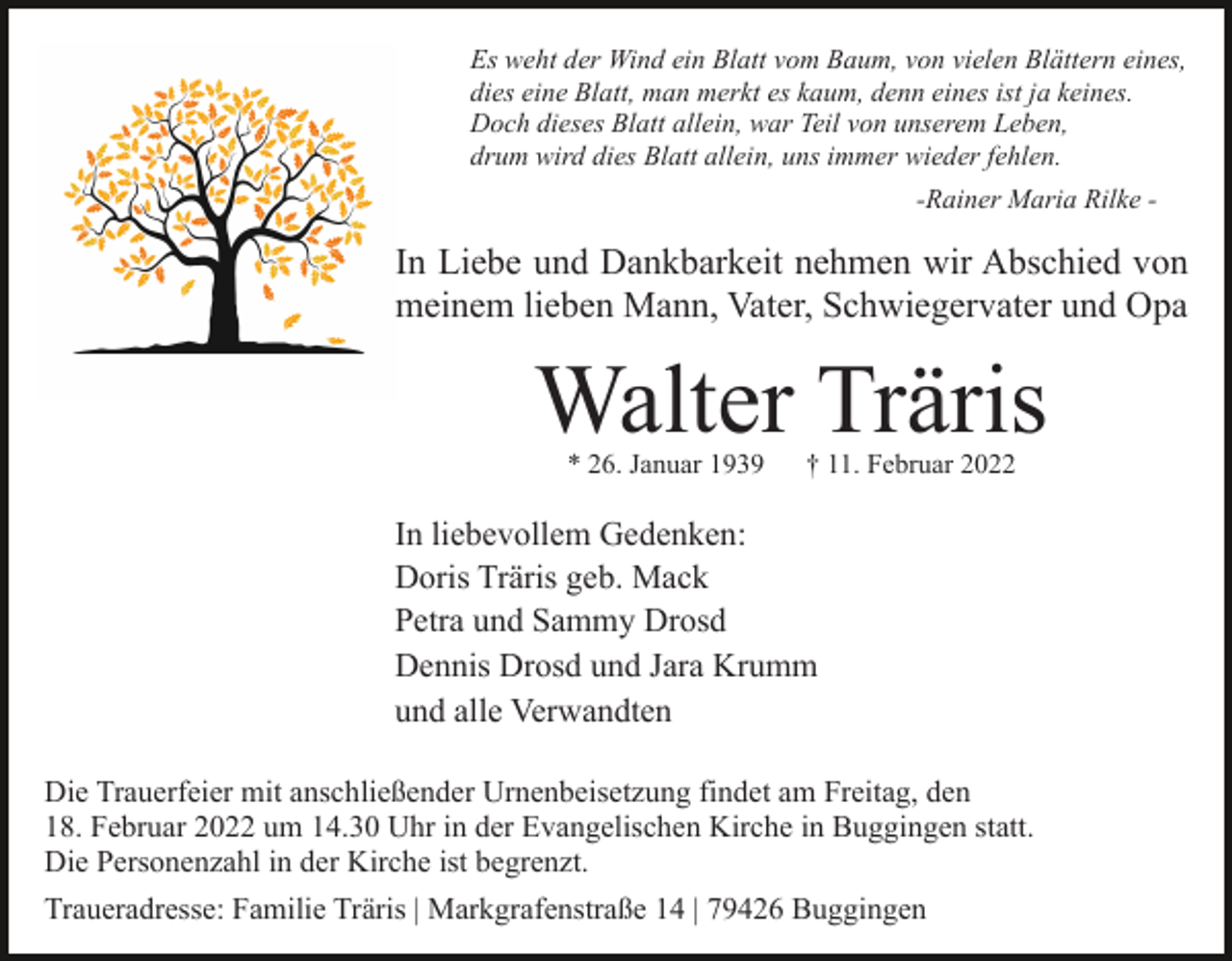 <p>Es weht der Wind ein Blatt vom Baum, von vielen Blättern eines,<br />dies eine Blatt, man merkt es kaum, denn eines ist ja keines.<br />Doch dieses Blatt allein, war Teil von unserem Leben,<br />drum wird dies Blatt allein, uns immer wieder fehlen.<br />-Rainer Maria Rilke -</p><p>In Liebe und Dankbarkeit nehmen wir Abschied von<br />meinem lieben Mann, Vater, Schwiegervater und Opa</p><p>Walter Träris<br />* 26. Januar 1939</p><p>† 11. Februar 2022</p><p>In liebevollem Gedenken:<br />Doris Träris geb. Mack<br />Petra und Sammy Drosd<br />Dennis Drosd und Jara Krumm<br />und alle Verwandten<br />Die Trauerfeier mit anschließender Urnenbeisetzung findet am Freitag, den<br />18. Februar 2022 um 14.30 Uhr in der Evangelischen Kirche in Buggingen statt.<br />Die Personenzahl in der Kirche ist begrenzt.<br />Traueradresse: Familie Träris | Markgrafenstraße 14 | 79426 Buggingen</p>