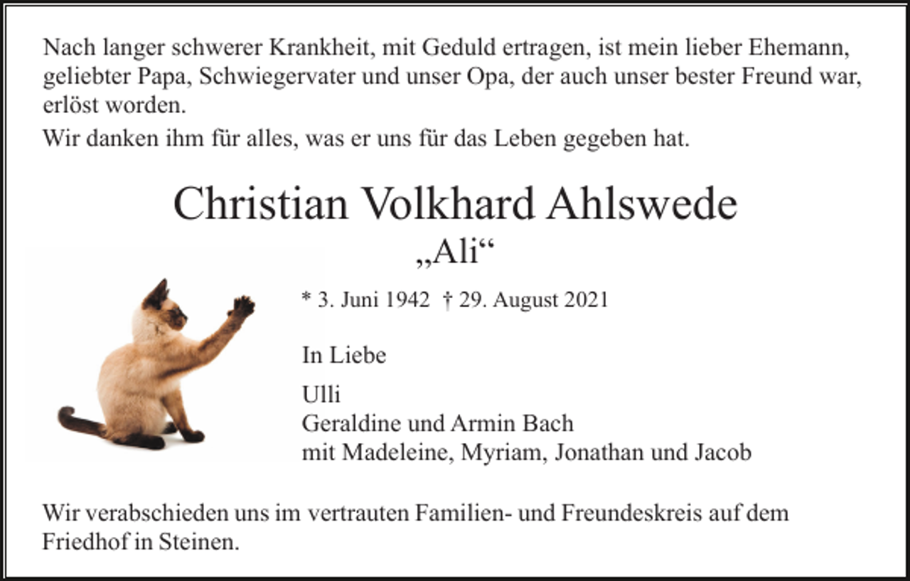 <p>Nach langer schwerer Krankheit, mit Geduld ertragen, ist mein lieber Ehemann,<br />geliebter Papa, Schwiegervater und unser Opa, der auch unser bester Freund war,<br />erlöst worden.<br />Wir danken ihm für alles, was er uns für das Leben gegeben hat.</p><p>Christian Volkhard Ahlswede<br />„Ali“<br />* 3. Juni 1942 † 29. August 2021</p><p>In Liebe<br />Ulli<br />Geraldine und Armin Bach<br />mit Madeleine, Myriam, Jonathan und Jacob<br />Wir verabschieden uns im vertrauten Familien- und Freundeskreis auf dem<br />Friedhof in Steinen.</p>