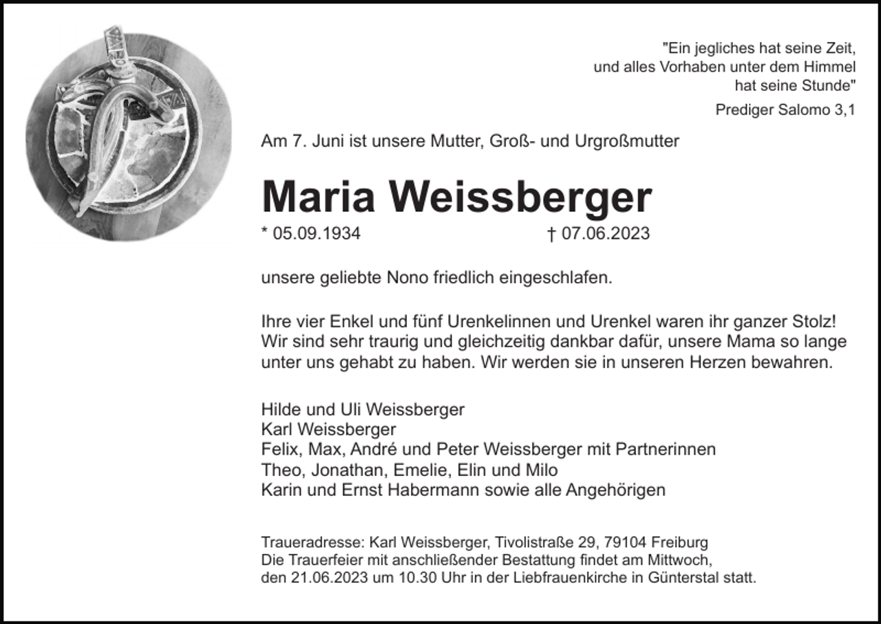 <p>"Ein jegliches hat seine Zeit,<br />und alles Vorhaben unter dem Himmel<br />hat seine Stunde"<br />Prediger Salomo 3,1</p><p>Am 7. Juni ist unsere Mutter, Groß- und Urgroßmutter</p><p>Maria Weissberger<br />* 05.09.1934</p><p>† 07.06.2023</p><p>geliebte Nono friedlich eingeschlafen.<br />unsere geleibte<br />Ihre vier Enkel und fünf Urenkelinnen und Urenkel waren ihr ganzer Stolz!<br />Wir sind sehr traurig und gleichzeitig dankbar dafür, unsere Mama so lange<br />unter uns gehabt zu haben. Wir werden sie in unseren Herzen bewahren.<br />Hilde und Uli Weissberger<br />Karl Weissberger<br />Felix, Max, André und Peter Weissberger mit Partnerinnen<br />Theo, Jonathan, Emelie, Elin und Milo<br />Karin und Ernst Habermann sowie alle Angehörigen<br />Traueradresse: Karl Weissberger, Tivolistraße 29, 79104 Freiburg<br />Die Trauerfeier mit anschließender Bestattung findet am Mittwoch,<br />den 21.06.2023 um 10.30 Uhr in der Liebfrauenkirche in Günterstal statt.</p>