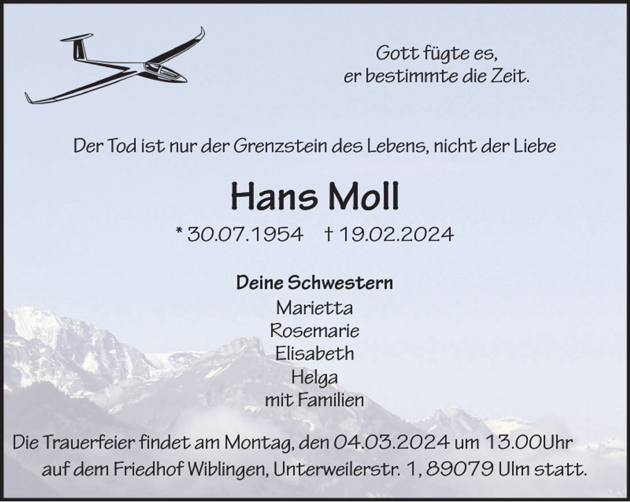 <p>Gott fügte es,<br />er bestimmte die Zeit.<br />Der Tod ist nur der Grenzstein des Lebens, nicht der Liebe</p><p>Hans Moll<br />* 30.07.1954 † 19.02.2024<br />Deine Schwestern<br />Marietta<br />Rosemarie<br />Elisabeth<br />Helga<br />mit Familien<br />Die Trauerfeier findet am Montag, den 04.03.2024 um 13.00Uhr<br />auf dem Friedhof Wiblingen, Unterweilerstr. 1, 89079 Ulm statt.</p>